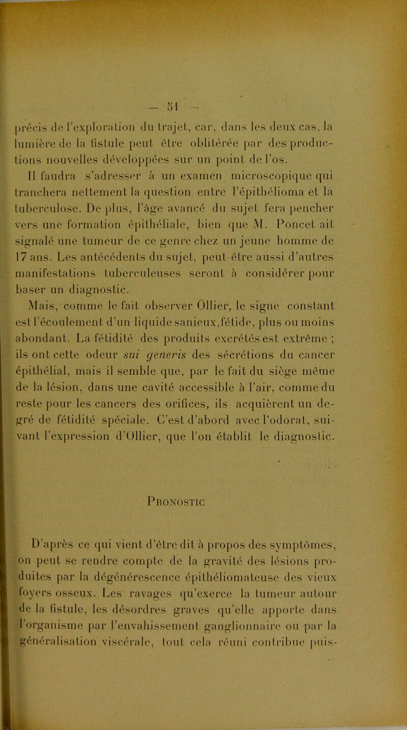 - m - précis de l’explorelion du Irajel, car. dans les deux cas, la lumière de la iisLule peut élre oblitérée j)ar des produc- tions nouvelles développées sur un point de l’os. Il faudra s’adresser à un examen microscopique qui tranchera nettement la question entre l’épithélioma et la tuberculose. De plus, l’âge avancé du sujet fera |)encher vers une formation épithéliale, bien que M. Poncet ait signalé une tumeur de ce genre chez un jeune homme de 17 ans. Les antécédents du sujet, peut-être aussi d’autres manifestations tuberculeuses seront à considérer pour baser un diagnostic. Mais, comme le fait observer Ollier, le signe constant est l’écoulement d’un liquide sanieux,fétide, plus ou moins abondant. La fétidité des produits excrétés est extrême; ils ont cette odeur sui generis des sécrétions du cancer épithélial, mais il semble que, par le fait du siège même de la lésion, dans une cavité accessible â l’air, comme du reste pour les cancers des orifices, ils acquièrent un de- gré de fétidité spéciale. C’est d’abord avec l’odorat, sui- vant l’expression d’Ollier, que l’on établit le diagnostic. Pronostic D’après ce qui vient d’être dit à propos des symptômes, on peut se rendre compte de la gravité des lésions pro- duites par la dégénérescence épithéliomateuse des vieux loyers osseux. Les ravages qu’exerce la tumeur autour de la listule, les désordres graves qu’elle apporte dans l’organisme par l’envahissement ganglionnaii’c ou par la généralisation viscéi'ale, tout cela réuni contribue puis-