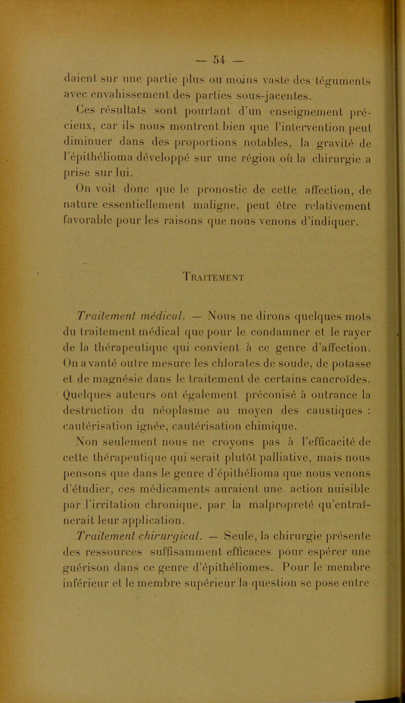 daicnl siii’ une partie plus ou moins vaste des téguinenls avec envahissement des parties sous-jacentes. Ces résultats sont pourtant d’un enseignement |)ré- cieux, car ils nous montrent bien (jue l’intervention peut diminuer dans des proportions notables, la gravité de l’épithélioma développé sur une région où la chirurgie a prise sur lui. On voit donc rpie le j>ronostic de cette affection, de nature essentiellement maligne, peut être relativement favorable pour les raisons que nous venons d’indiquer. Traitement Trailemenl médical. — Nous ne dirons quehjues mots du li'aitement médical cjue poui* le condamner et le rayer de la thérapeutique qui convient à ce genre d’affection. Un a vanté outre mesure les chlorates de soude, de potasse et de magnésie dans le traitement de certains cancroïdes. Quelques auteurs onl également jiréconisé à outrance la destrnction du néoplasme au moyen des caustiques : cautérisation ignée, cautérisation chimique. Non seulement nous ne croyons pas à l’efficacité de cette thérapeutique qui serait plutôt palliative, mais nous pensons que dans le genre d’épithélioma que nous venons d’étudiei', ces médicaments auraient une action nuisible par l’irritation chronique, par la malprojireté (ju’entraî- nerait leur application. Trailernenl chirurgical. — Seule, la chirurgie {présente des ressources suffisamment efficaces pour espérer une guérison dans ce genre d’épithéliomes. Pour le membre inférieur et le membre supérieur la question se pose entre