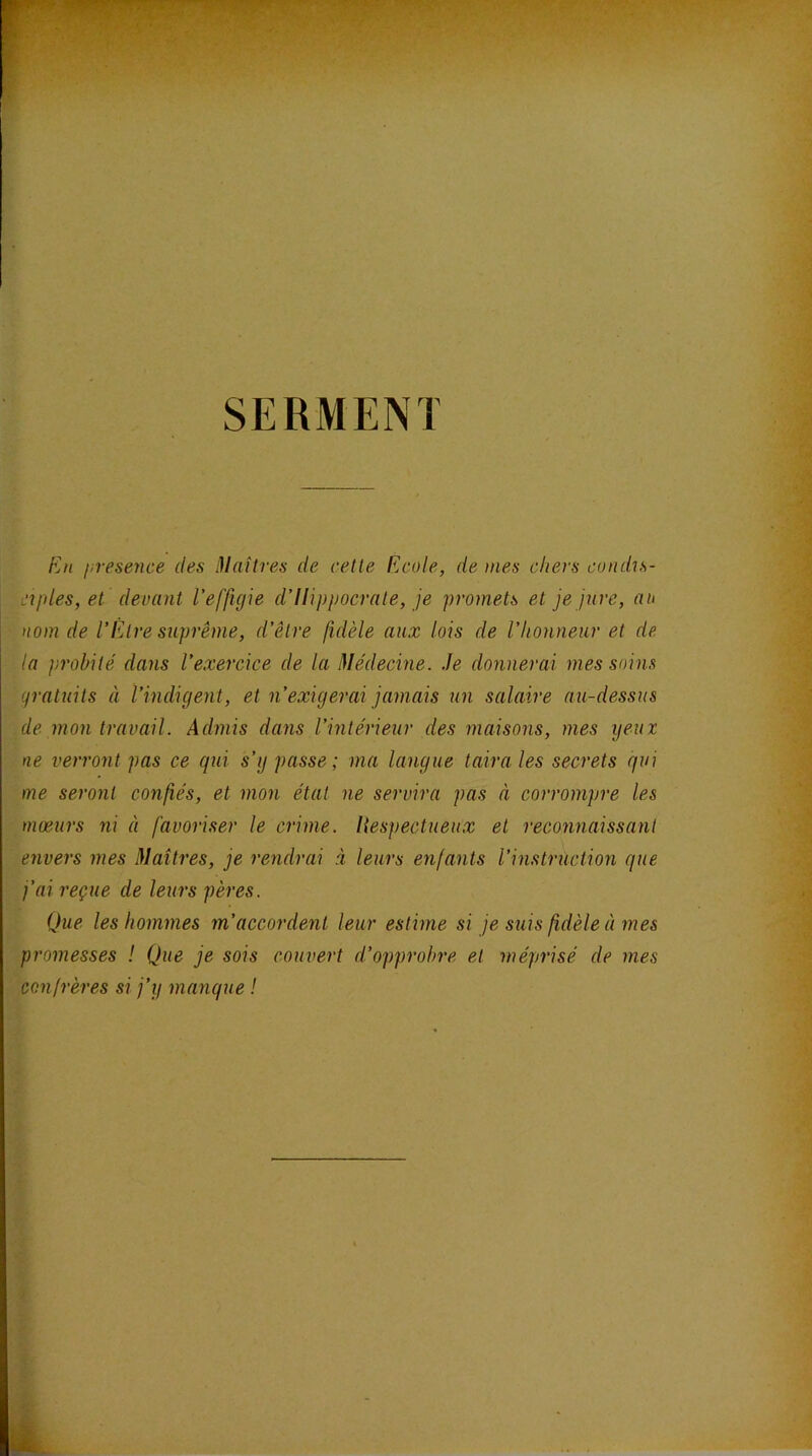 SERMENT En presence des Maîtres de cette Ecole, de mes chers condis- ciples, et devant l'effigie d’Ilippocrate, je promets et je jure, au nom de l'Etre suprême, d'être fidèle aux lois de l'honneur et de la ])rohité dans l'exercice de la Médecine. Je donnerai mes soins gratuits à l’indigent, et n’exigerai jamais un salaire au-dessus de mon travail. Admis dans l’intérieur des maisons, mes yeux ne verront pas ce qui s’y passe; ma langue taira les secrets qui me seront confiés, et mon état ne servira pas à corrompre les mœurs ni à favoriser le crime, liespectueux et reconnaissant envers mes Maîtres, je rendrai i leurs enfants l’instruction que j’ai reçue de leurs pères. Que les hommes m’accordent leur estime si je suis fidèle à mes promesses ! Que je sois couvert d’opprohre et méprisé de mes confrères si j’y manque !