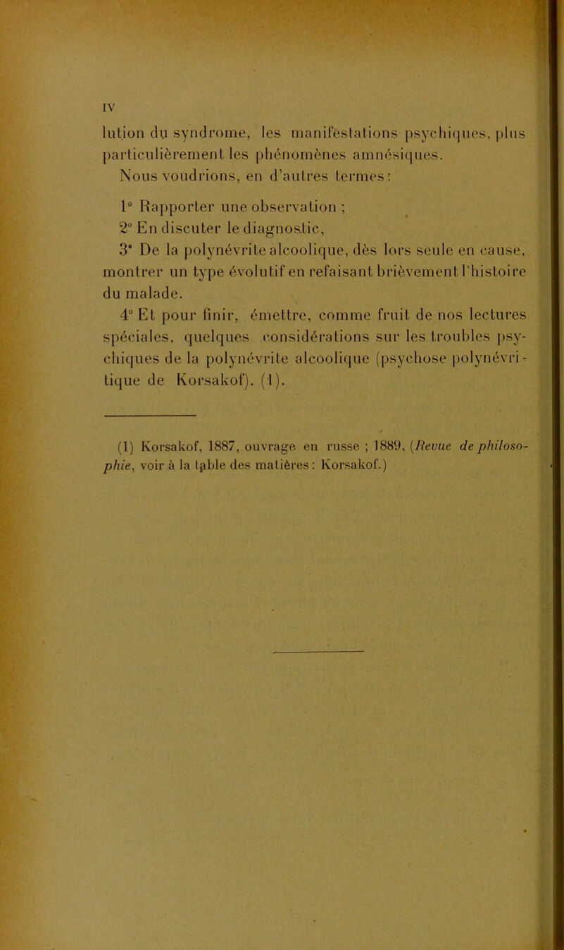 lution du syndrome, les manilestalions ))syclii(jues, |j1us particulièrement les phénomènes amnésiques. Nous voudrions, en d’autres termes : 1“ Rapporter une observation ; 2 En discuter le diagnos.tic, 3* De la polynévrite alcoolique, dès lors seule en cause, montrer un type évolutif en refaisant brièvement l'histoire du malade. 4“ Et pour finir, émettre, comme fruit de nos lectures spéciales, quelques considérations sur les troubles |>sy- chiijLies de la polynévrite alcoolique (psychose j)olynévri- tique de Korsakof). (1). (1) Korsakof, 1887, ouvrage en russe ; 1889, [Revue de philoso- phie, voir à la Ipble des matières: Korsakof.)