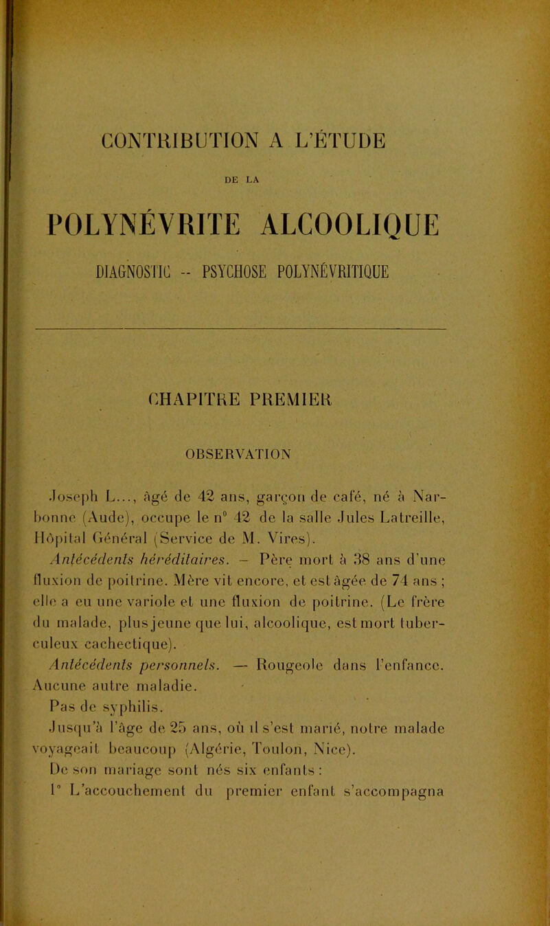 DE LA POLYNÉVRITE ALCOOLIQUE DIAGNOSTIC - PSYCHOSE POLYNÉVRITIQÜE CHAPITRE PREMIER OBSERVATION Josej)h L..., âgé de 42 ans, garçon de café, né à Nar- bonne (Aude), occupe le n“ 42 de la salle Jules Latreille, Hôpital Général (Service de M. Vires). Anlécédenls héréditaires. - Père mort à 38 ans d’une lUi-xion de poiliâne. Mère vit encore, et est âgée de 74 ans ; elle a eu une variole et une fluxion de poitrine. (Le frère du malade, plus jeune que lui, alcoolique, est mort tuber- culeux cachectique). Anlécédenls personnels. — Rougeole dans l’enfance. Aucune autre maladie. Pas de syphilis. Jusqu’à l’âge de 25 ans, où il s’est marié, notre malade voyageait beaucoup (Algérie, Toulon, Nice). De son mariage sont nés six enfants: P L’accouchement du premier enfant s’accompagna