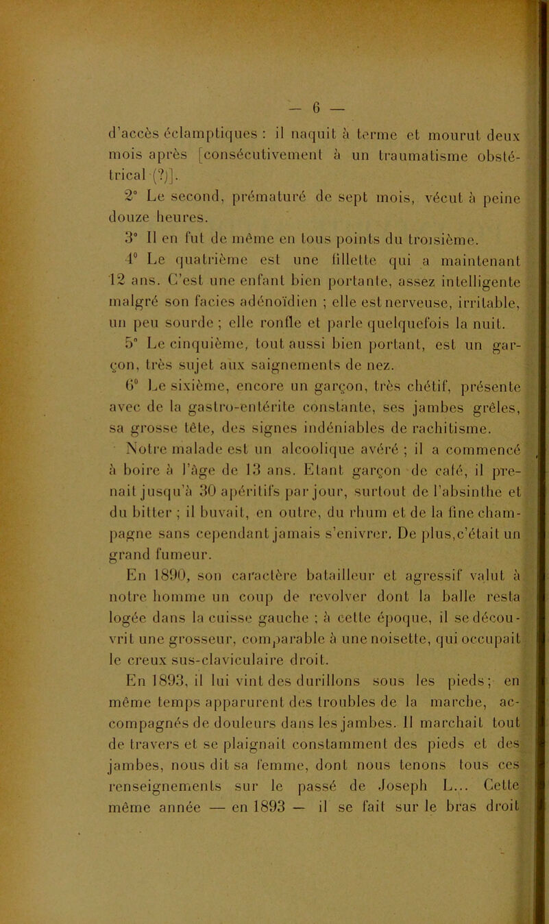 d’accès éclamptiques : il naquit à terme et mourut deux mois après [consécutivement à un traumatisme obsté- trical (?)]. 2“ Le second, prématuré de sept mois, vécut à peine douze heures. 3° Il en fut de même en tous points du troisième. 1“ Le quatrième est une fillette qui a maintenant 12 ans. C’est une enfant bien portante, assez intelligente malgré son faciès adénoïdien ; elle est nerveuse, irritable, un peu sourde ; elle ronfle et parle quelquefois la nuit. 5” Le cinquième, tout aussi bien portant, est un gar- çon, très sujet aux saignements de nez. ()“ Le sixième, encore un garçon, très chétif, présente avec de la gastro-entérite constante, ses jambes grêles, sa grosse tête, des signes indéniables de rachitisme. Notre malade est un alcoolique avéré ; il a commencé à boire à l’Age de 13 ans. Etant garçon de calé, il pre- nait jusqu’il 30 apéritifs par jour, surtout de l’absinthe et du bitter ; il buvait, en outre, du rhum et de la line cham- pagne sans cependant jamais s’enivrer. De plus,c’était un grand fumeur. En 1890, son caractère batailleur et agressif valut à notre liomme un coup de revolver dont la balle resta logée dans la cuisse gauche ; à cette époque, il se décou- vrit une grosseur, comparable à une noisette, qui occupait le creux sus-claviculaire droit. En 1893, il lui vint des durillons sous les pieds; en même temps apparurent des troubles de la marche, ac- compagnés de douleurs dans les jambes. 11 marchait tout de travers et se plaignait constamment des pieds et des jambes, nous dit sa femme, dont nous tenons tous ces renseignements sur le passé de Joseph L... Cette même année — en 1893 — il se fait sur le bras droit