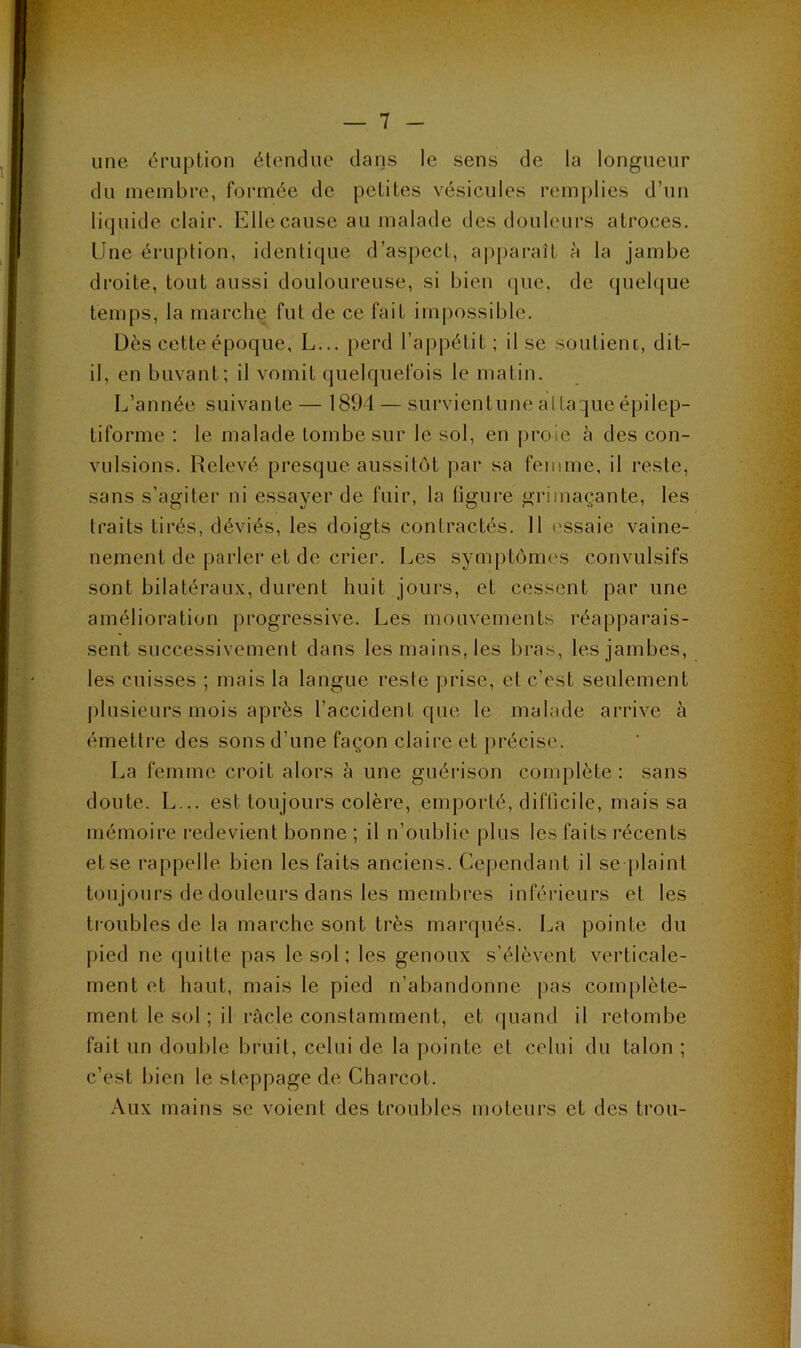 une éruption étendue dans le sens de la longueur du membre, fonnée de petites vésicules remplies d’un li(]uide clair. Elle cause au malade des douleurs atroces. Une éruption, identique d’aspect, apparaît à la jambe droite, tout aussi douloureuse, si bien que, de quelque temps, la marche fut de ce fait impossible. Dès cette époque, L... perd l’appétit ; il se soutient, dit- il, en buvant; il vomit quelquefois le matin. L’année suivante — 1894— survientunealtaqucépilep- tiforme : le malade tombe sur le sol, en proie à des con- vulsions. Relevé presque aussitôt ])ar sa femme, il reste, sans s’agiter ni essayer de fuir, la ligure grimaçante, les traits tirés, déviés, les doigts contractés. 11 l'ssaie vaine- nement de parler et de crier. Les symptômes convulsifs sont bilatérau.x, durent huit jours, et cessent par une amélioration progressive. Les mouvements réapparais- sent successivement dans les mains, les bras, les jambes, les cuisses ; mais la langue reste prise, et c’est seulement plusieurs mois après l’accident que le malade arrive à émetti’e des sons d’une façon claire et précise. La femme croit alors à une guérison conq:)lète : sans doute. L... est toujours colère, emporté, difücile, mais sa mémoire redevient bonne ; il n’oublie plus le.s faits récents et se rappelle bien les faits anciens. Cependant il se plaint toujours de douleurs dans les membres inférieurs et les troubles de la marche sont très marqués. La pointe du pied ne quitte pas le sol ; les genoux s’élèvent verticale- ment et haut, mais le pied n’abandonne pas complète- ment le sol ; il racle constamment, et quand il retombe fait un double bruit, celui de la pointe et celui du talon ; c’est bien le steppage de Charcot. .^ux mains se voient des troubles moteurs et des trou-