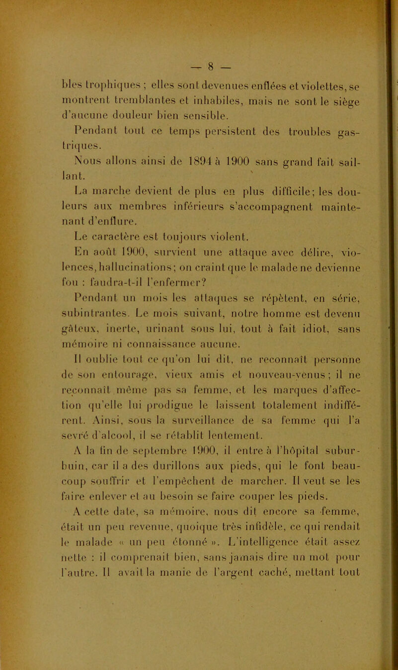 f blés trophiques ; elles sont devenues enflées et violettes, se montrent tremblantes et inhabiles, mais ne sont le siège d’aucune douleur bien sensible. Pendant tout ce temps persistent des troubles gas- triques. Nous allons ainsi de 1894 à 1900 sans grand fait sail- lant. La marche devient de plus en plus difficile; les dou- leurs au.\ membres inférieurs s’accompagnent mainte- nant d’enflure. Le caractère est toujours violent. Kn août 1900, survient une attaque avec délire, vio- lences, hallucinations ; on craint que le. malade ne devienne fou : faudra-t-il l’enfermer? Pendant un mois les attaipies se répètent, en séi’ie, subintrantes. Le mois suivant, notre homme est devenu gûteu.x, inerte, urinant sous lui, tout à fait idiot, sans mémoire ni connaissance aucune. Il oublie tout ce qu’on lui dit, ne reconnaît personne de son entourage, vieux amis et nouveau-venus; il ne reconnaît même jias sa femme, et les marques d’affec- tion (|u’elle lui |)rodigue le laissent totalement indiffé- rent. Ainsi, sous la surveillance de sa femme qui l’a sevré d'alcool, il se rétablit lentement. A la tin de septembre 1900, il entre à l’hOpital subur- buin, car il a des durillons aux pieds, qui le font beau- coup souffrir et l’empêchent de marcher. Il veut se les faire enlever et au besoin se faire couper les pieds. A cette date, sa mémoire, nous dit encore sa femme, était un |)eii revenue, quoique très infidèle, ce qui rendait le malade « un peu étonné ». L’intelligence était assez nette : il conqirenait bien, sans jamais dire un mot |iour l’auti’e. Il avait la manie de l’argent caché, mettant tout