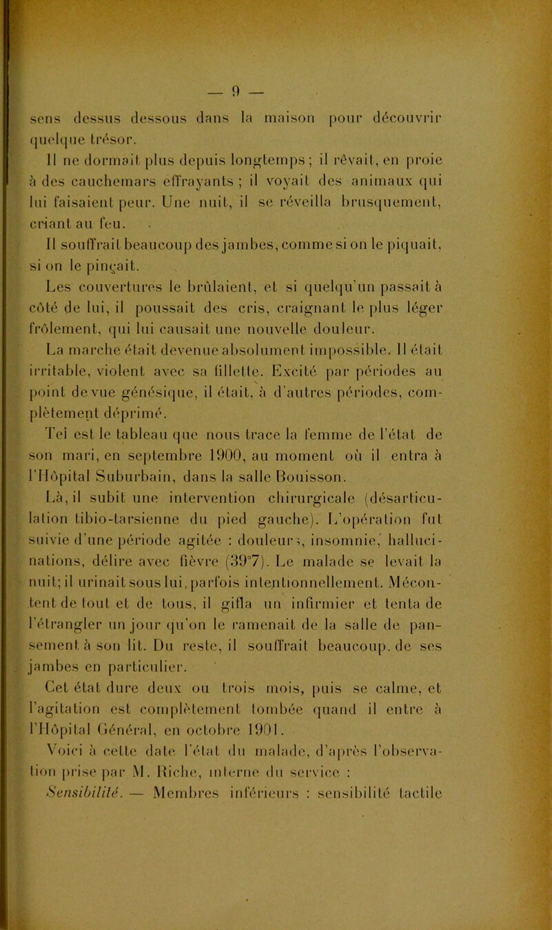 sens tlessus dessous dans la maison pour découvrir quelque trésor. 11 ne dormait plus depuis longtemps; il rêvait, en proie à des cauchemars eflVayants ; il voyait des animaux qui lui faisaient peur. Une nuit, il sc réveilla l)rus(juement, criant au feu. Il soulTrait beaucoup des jambes, commesi on le piquait, si on le pinç-ait. Les couvertures le bridaient, et si quelqu’un passait à côté de lui, il poussait des cris, craignant le plus léger frôlement, qui lui causait une nouvelle douleur. La marche était devenue absolument impossible. 11 était ii-ritable, violent avec sa lilletle. Excité par périodes au s. [)oint de vue génésique, il était, à d’autres périodes, com- plètement déprimé. Tel est le tableau que nous trace la femme de l’état de son mari, en septembre 1900, au moment où il entra à rilôpital Suburbain, dans la salle Bouisson. Là, il subit une intervention chirurgicale (désarticu- lation tibio-tarsienne du pied gauche). L’opération fut suivie d’une période agitée : douleur q insomnie,’ halluci- nations, délire avec fièvre (39°7). Le malade se levait la nuit; il urinait sous lui, parfois intentionnellement. Mécon- tent de tout et de tous, il gifla un infirmier et tenta de l’étrangler un jour qu’on le ramenait de la salle de pan- sement à son lit. üu reste, il souffrait beaucoup, de ses jambes en particulier. Cet état dure deux ou trois mois, puis se calme, et l’agitation est conqilètement tombée quand il entre à rilôpital Général, en octobre 1901. Voici à cette dat(‘ l’état du malade, d’après l’observa- tion prise |iar M. Biche, interne du service : Sensibililé. — Membres inférieurs : sensibilité tactile