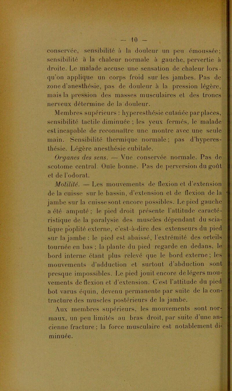 conservée, sensibilité ù la douleur un peu émoussée; sensibilité à la chaleur normale à gauche, pervertie à droite. Le malade accuse une sensation de chaleur lors- qu’on applique un corps froid sur les jambes. Pas de zone d’anesthésie, pas de douleur à la pression légère, mais la pression des masses musculaires et des troncs nerveux détermine de la douleur. Membres supérieurs : hyperesthésie cutanée par places, sensibilité tactile diminuée ; les yeux fermés, le malade est incapable de reconnaître une montre avec une seule main. Sensibilité thermique normale; pas d’hyperes- thésie. Légère anesthésie cubitale. Orçjane^i des sens. — Vue conservée normale. Pas de scotome central. Ouïe bonne. Pas de perversion du goût et de l’odorat. Molililé. — Les mouvements de flexion et d’extension de la cuisse sur le bassin, d’extension et de flexion de la jambe sur la cuisse sont encore possibles. Le pied gauche a été amputé ; le pied droit présente l’attitude caracté- ristique de la paralysie des muscles dépendant du scia- tique poplité externe, c’est-à-dire des extenseurs du pied sur la jambe : le pied est abaissé, l’extrémité des orteils tournée en bas ; la [)lanle du |)ied regarde en dedans, le bord interne étant plus relevé que le bord externe; les mouvements d’adduction et surtout d’abduction sont presque impossibles. Le pied jouit encore de légers mou- vements de flexion et d’extension. C’est l’attitude du pied bot varus équin, devenu permanente par suite de la con- tracture des muscles postérieurs de la jambe. Aux membres supérieurs, les mouvements sont nor- maux, un peu limités au bras droit, par suite d’une an- cienne fracture ; la force musculaire est notablement di- minuée. k