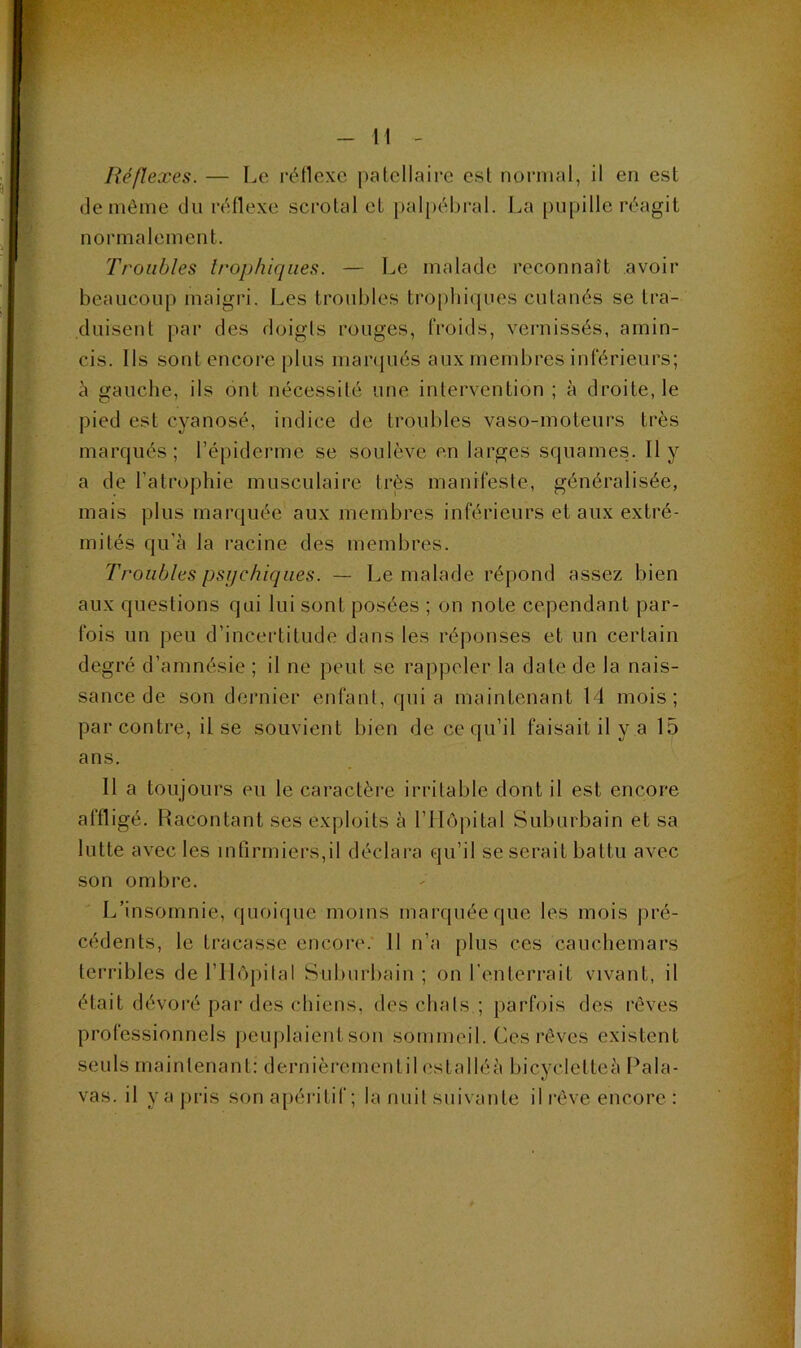 (le môme du r(;flexe scrolal et palpébral. La pupille réagit normalement. Troubles Irophiqiies. — Le malade reconnaît avoir beaucoup maigri. Les troubles trophicjues cutanés se tra- duisent par des doigts rouges, froids, vernissés, amin- cis. Ils sont encore plus man|ués aux membres inférieurs; à gauche, ils ont nécessité une intervention ; à droite, le pied est cyanosé, indice de troubles vaso-moteurs très marqués ; l’épideiane se soulève en larges squames. Il y a de l’atrophie musculaire très manifeste, généralisée, mais plus marquée aux membres inférieurs et aux extré- mités qu’à la racine des membres. Troubles psychiques. — Le malade répond assez bien aux questions qui lui sont posées ; on note cependant par- fois un peu d’incertitude dans les réponses et un certain degré d’amnésie ; il ne peut se rappeler la date de la nais- sance de son dernier enfant, quia maintenant 14 mois; par contre, il se souvient bien de ce qu’il faisait il y a 15 ans. Il a toujours eu le caractère irritable dont il est encore affligé. Racontant ses exploits à l’Hôpital Suburbain et sa lutte avec les infirmiers,il déclara qu’il se serait battu avec son ombre. L’insomnie, quoique moins marquée que les mois pré- cédents, le tracasse encoiv. 11 n’a plus ces cauchemars terribles de l’IIôpilal Suburbain; on l'enterrait vivant, il était dévoré par des chiens, des chats.; parfois des rêves professionnels peuplaient son sommeil. Ces rêves existent seuls maintenant: dernièrementil estalléà bicycletteà Pala- vas. il yajirls son apéritif; la nuit suivante il rêve encore :