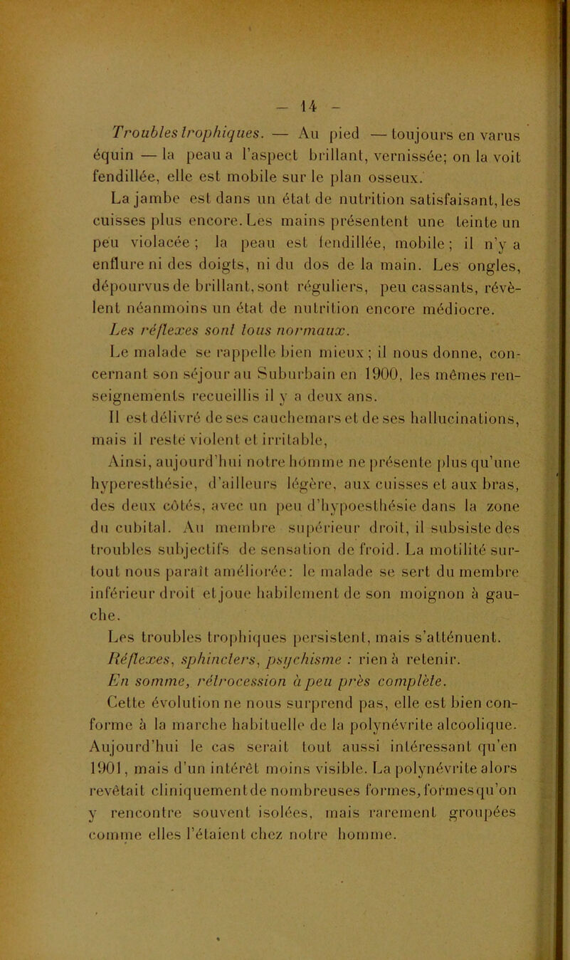 Troubles trophiques. — Au pied —toujours en varus équin — la peau a l’aspect brillant, vernissée; on la voit fendillée, elle est mobile sur le plan osseux. La jambe est dans un état de nutrition satisfaisant, les cuisses plus encore. Les mains présentent une teinte un peu violacée; la peau est lendillée, mobile; il n’y a enflure ni des doigts, ni du dos de la main. Les ongles, dépourvus de brillant, sont réguliers, peu cassants, révè- lent néanmoins un état de nutrition encore médiocre. Les réflexes sont tous normaux. Le malade se rappelle bien mieux; il nous donne, con- cernant son séjour au Suburbain en 1900, les mêmes ren- seignements recueillis il y a deux ans. 11 est délivré de ses cauchemars et de ses hallucinations, mais il resté violent et irritable. Ainsi, aujourd’hui notre homme ne présente plus qu’une hyperesthésie, d’ailleurs légère, aux cuisses et aux bras, des deux côtés, avec un peu d’hypoesthésie dans la zone du cubital. Au membre sii[)érieur droit, il subsiste des troubles subjectifs de sensation de froid. La motilité sur- tout nous paraît amélioi-ée; le malade se sert du membre inférieur droit et joue habilement de son moignon à gau- .’■< che. Les troubles trophi{jues persistent, mais s’atténuent. Réflexes., sphincters., psychisme : rien h retenir. En somme, rétrocession à peu près comptèle. Cette évolution ne nous surprend pas, elle est bien con- L forme à la marche habituelle de la polynévrite alcoolique. Aujourd’hui le cas serait tout aussi intéressant qu’en V' 1901, mais d’un intérêt moins visible. La polynévrite alors ^ ' revêtait cliniquementde nombreuses formes, formesqu’on y rencontre souvent isolées, mais rarement groupées l'. comme elles l’étaient chez notre homme. f 4-' f ; i ■■ •V . l