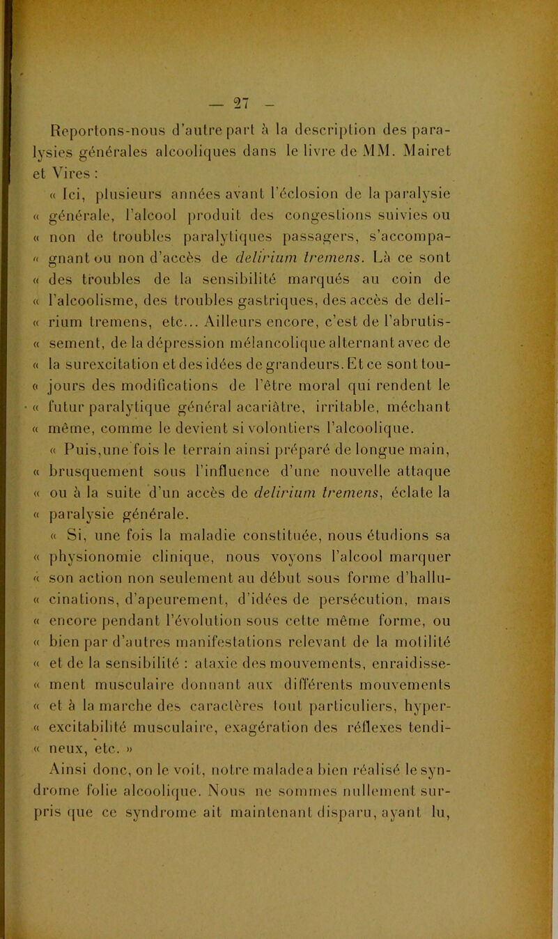 Reportons-nous d’antre part à la description des para- lysies générales alcooliques dans le livi'e de MM. Mairet et Vires : (( Ici, plusieurs années avant l’éclosion de la paralysie « générale, l’alcool produit des congestions suivies ou « non de troubles paralytiques passagers, s’accoinpa- gnantou non d’accès de delirium Iremens. Là ce sont « des troubles de la sensibilité marqués au coin de « l’alcoolisme, des troubles gastriques, des accès de deli- « rium tremens, etc... Ailleurs encore, c’est de l’abrutis- « sement, de la dépression mélancolique alternant avec de « la surexcitation et des idées de grandeurs. Et ce sont toLi- « jours des modifications de l’être moral qui rendent le « futur paralytique général acariâtre, irritable, méchant « même, comme le devient si volontiers l’alcoolique. « Puis,une fois le terrain ainsi préparé de longue main, « brusquement sous l’influence d’une nouvelle attaque « ou à la suite d’un accès de delirium Iremens^ éclate la « paralysie générale. « Si, une fois la maladie constituée, nous étudions sa « physionomie clinique, nous voyons l’alcool marquer '< son action non seulement au début sous forme d’hallu- « cinations, d’apeurement, d’idées de persécution, mais « encore pendant l’évolution sous cette même forme, ou « bien par d’autres manifestations relevant de la motilité « et de la sensibilité : ataxie des mouvements, enraidisse- « ment musculaire donnant aux différents mouvements « et à la marche des caractères tout particuliers, hyper- « excitabilité musculaire, exagération des réflexes tendi- « neux, etc. » Ainsi donc, on le voit, notre maladea bien réalisé le syn- drome folie alcoolique. Nous ne sommes nullement sur- pris que ce syndrome ait maintenant disparu, ayant lu.