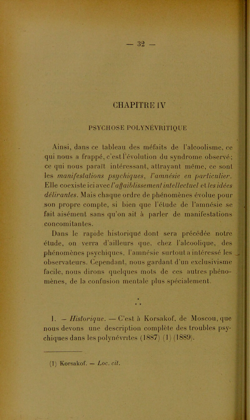 PSYCHOSE POLYNÉVrItIQUE Ainsi, dans ce tableau des méfaits de l’alcoolisme, ce qui nous a frappé, c’est l’évolulion du syndrome observé; ce (jui nous paraît intéressant, attrayant môme, ce sont les manifeslalions psychiques^ l'amnésie en pnrliciilier. Elle coexiste ici avec iaffaiblissemenl inlellecluel et les idées délirantes. Mais chaciue ordre de phénomènes évolue pour son propre compte, si bien que l’étude de l’amnésie se fait aisément sans qu’on ait à parler de manifestations concomitantes. ' Dans le rapide historique dont sera précédée notre étude, on vei'ra d’ailleurs que, chez l’alcoolique, des phénomènes psychiques, l’amnésie surtout a intéressé les observateurs. Ce|)endant, nous gardant d’un exclusivisme facile, nous dirons quelques mots de ces autres phéno- mènes, de la confusion mentale plus spécialement, 1. — Historique. —C’est è Korsakof, de Moscou, que nous devons une description complète des troubles psy- chiques dans les polynévrites (1887) (1) (1889).