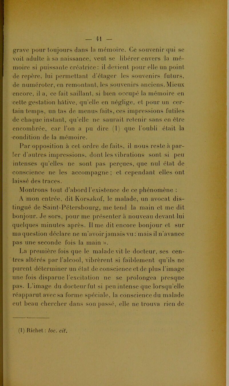 grave pour toujours dans la mémoire. Ce souvenir qui se voit adulte à sa naissance, veut se libérer envers la mé- moire si puissante créatrice : il devient pour elle un point de repère, lui permettant d’étager les souvenirs futurs, de numéroter, en remontant, les souvenirs anciens. Mieux encore, il a, ce fait saillant, si bien occupé la mémoire en cette gestation hâtive, qu’elle en néglige, et (lour un cer- tain temps, un tas de menus faits, ces impressions futiles de chaque instant, qu’elle ne saurait retenir sans en être encombrée, car l’on a pu dire (1) que l’oubli était la condition de la mémoire. Par opposition à cet ordre défaits, il nous reste à par- ler d’autres impressions, dont les vibrations sont si peu intenses qu’elles ne sont pas perçues, que nul état de conscience ne les accompagne; et cependant elles ont laissé des traces. Montrons tout d’abord l’existence de ce phénomène : A mon entrée, dit Korsakof, le malade, un avocat dis- tingué de Saint-Pétersbourg, me teud la main et me dit bonjour. Je sors, pour me présenter à nouveau devant lui quelques minutes après. lime dit encore bonjour et sur ma question déclare ne m’avoir jamais vu : mais il n’avance pas une seconde fois la main •». La première fois que le malade vit le docteur, ses cen- tres altérés par l’alcool, vibrèrent si faiblement qu’ils ne purent déterminer un élat de conscience et de plus l’image une fois disparue l’excitation ne se j>rolongea })resque pas. L’image du docteur fut si j)eu intense que lors(|u’elle réapparut avec sa forme spéciale, la consciencedu malade eut beau chei’cher dans son passé, elle ne trouva rien de