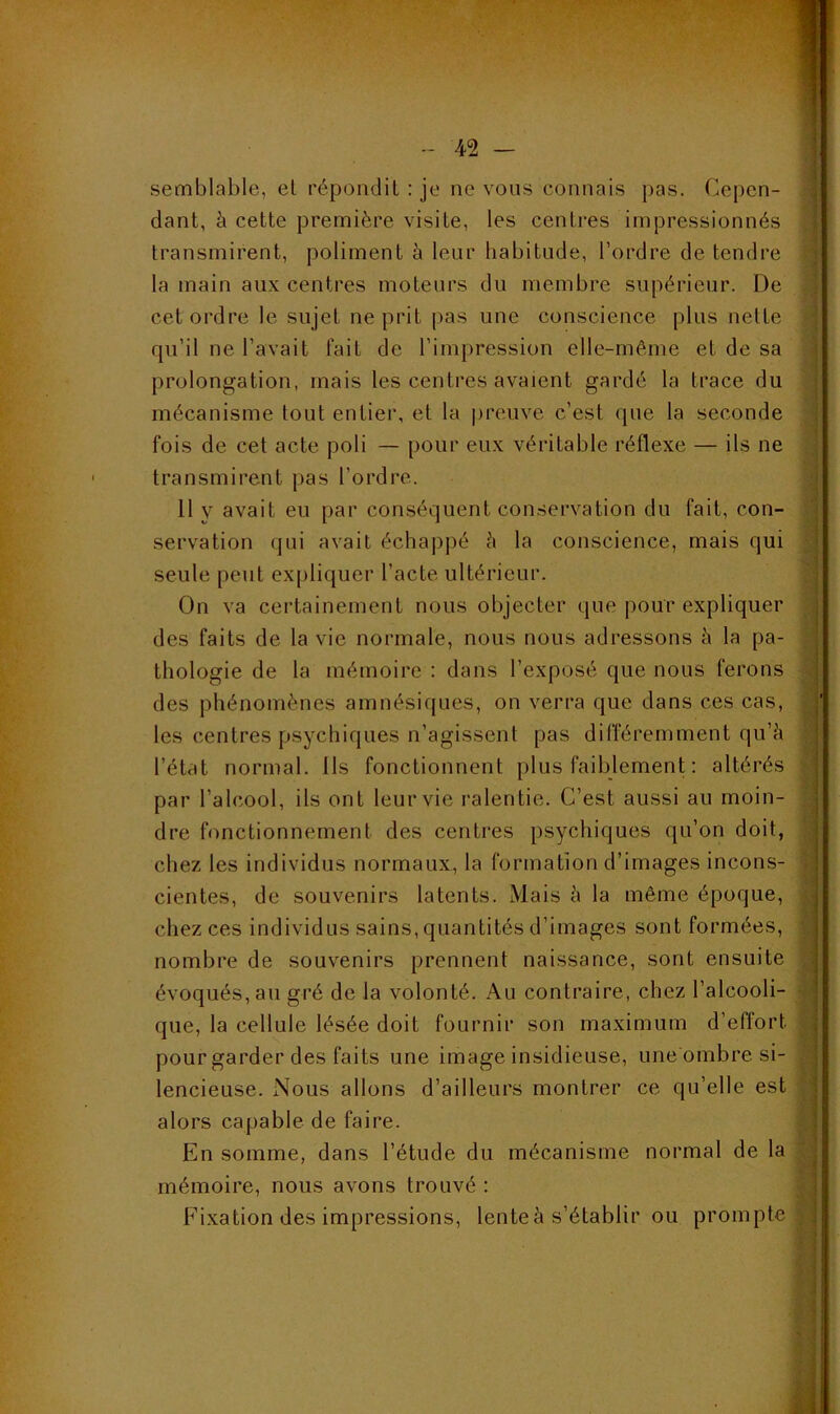 semblable, et répondit : je ne vous connais pas. Cepen- dant, à cette première visite, les centres impressionnés transmirent, poliment à leur habitude, l’ordre de tendre la main aux centres moteurs du membre supérieur. De cet ordre le sujet ne prit pas une conscience plus nette qu’il ne l’avait lait de l’impression elle-même et de sa prolongation, mais les centres avaient gardé la trace du mécanisme tout entier, et la jireuve c’est que la seconde fois de cet acte poli — pour eux véritable réflexe — ils ne transmirent pas l’ordre. 11 y avait eu par conséquent conservation du fait, con- servation qui avait échappé è la conscience, mais qui seule peut expliquer l’acte ultérieur. On va certainement nous objecter que pour expliquer des faits de la vie normale, nous nous adressons à la pa- thologie de la mémoire : dans l’exposé que nous ferons des phénomènes amnésiques, on verra que dans ces cas, les centres psychiques n’agissent pas différemment qu’à l’état normal. Ils fonctionnent plus faiblement : altérés par l’alcool, ils ont leur vie ralentie. C’est aussi au moin- dre fonctionnement des centres psychiques qu’on doit, chez les individus normaux, la formation d’images incons- cientes, de souvenirs latents. Mais à la même époque, chez ces individus sains, quantités d’images sont formées, nombre de souvenirs prennent naissance, sont ensuite évoqués, an gré de la volonté. Au contraire, chez l’alcooli- que, la cellule lésée doit fournir son maximum d’effort ^ pour garder des faits une image insidieuse, une'ombre si- a lencieuse. Nous allons d’ailleurs montrer ce qu’elle est alors capable de faire. - En somme, dans l’étude du mécanisme normal de la C mémoire, nous avons trouvé : - Fixation des impressions, lenteà s’établir ou prompte | N