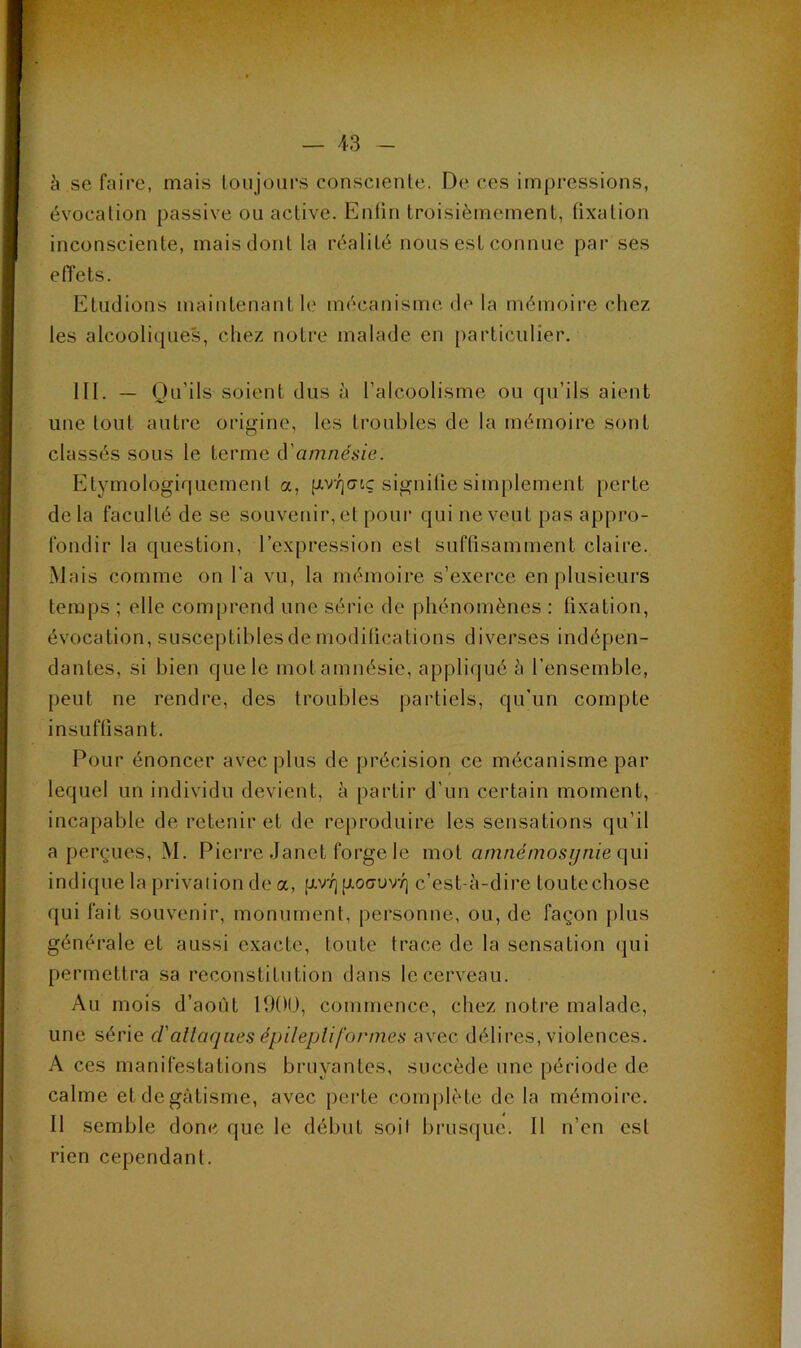 à se faire, mais toujours consciente. De ces impressions, évocation passive ou active. Enfin troisièmement, fixation inconsciente, mais dont la réalité nous est connue par ses efïets. Etudions maintenant le mécanisme de la mémoire chez les alcooliques, chez notre malade en [larticulier. lll. — Qu’ils soient dus à l’alcoolisme ou qu’ils aient une tout autre origine, les troubles de la mémoire sont classés sous le terme à'amnésie. Etymologiquement a, gvTjcrtç signifie simplement perte de la faculté de se souvenir, et pour qui ne veut pas appro- fondir la question, l’expression est suflisamment claire. Mais comme on l’a vu, la mémoire s’exerce en plusieurs temps ; elle comprend une série de phénomènes ; fixation, évocation, susceptibles de modifications diverses indépen- dantes, si bien que le mot amnésie, appliqué à l’ensemble, peut ne rendre, des troubles partiels, qu’un compte insuffisant. Pour énoncer avec plus de précision ce mécanisme par lequel un individu devient, à partir d’un certain moment, incapable de retenir et de reproduire les sensations qu’il a perçues, M. Pierre .Janet forge le mot aniiiémosijnie c\m indique la privation de a, p.vi^ goauvT] c’est-à-dire toute chose qui fait souvenir, monument, personne, ou, de façon [ilus générale et aussi exacte, toute trace de la sensation qui permettra sa reconstitution dans le cerveau. Au mois d’août 1900, commence, chez notre malade, une série clallaqnes épilepliformes avec délii’es, violences. A ces manifestations bruyantes, succède une période de calme etdegàtisme, avec perte complète de la mémoire. Il semble donc que le début soit brusque. Il n’en est rien cependant.