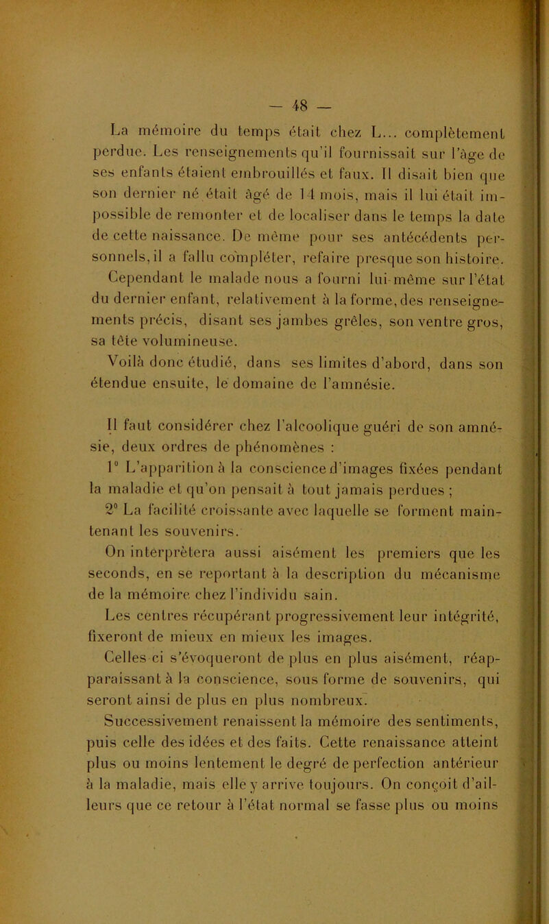 La mémoire du temps était chez L... complètement perdue. Les renseignements qu’il fournissait sur l’àge de ses enfants étaient embrouillés et faux. Il disait bien que son dernier né était âgé de 11 mois, mais il lui était im- possible de remonter et de localiser dans le temps la date de cette naissance. De môme pour ses antécédents per- sonnels, il a fallu compléter, refaire presque son histoire. Cependant le malade nous a fourni lui-même sur l’état du dernier enfant, relativement à la forme, des renseigne- ments précis, disant ses jambes grêles, son ventre gros, sa tête volumineuse. Voilé donc étudié, dans ses limites d’abord, dans son étendue ensuite, lé domaine de l’amnésie. Il faut considérer chez l’alcoolique guéri de son amné- sie, deux ordres de phénomènes : 1“ L’apparition é la conscience d’images fixées pendant la maladie et qu’on pensait à tout jamais perdues ; 2® La facilité croissante avec laquelle se forment main- tenant les souvenirs. On interprétera aussi aisément les premiers que les seconds, en se reportant à la description du mécanisnie de la mémoire chez l’individu sain. Les centres récupérant progressivement leur intégrité, fixeront de mieux en mieux les images. Celles ci s’évoqueront de plus en plus aisément, réap- paraissant à la conscience, sous forme de souvenirs, qui seront ainsi de plus en plus nombreux^ Successivement renaissent la mémoire des sentiments, puis celle des idées et des faits. Cette renaissance atteint plus ou moins lentement le degré de perfection antérieur h la maladie, mais elle y arrive toujours. On con^mit d’ail- leurs que ce retour à l’état normal se fasse plus ou moins