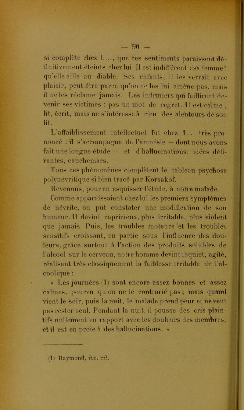 si complète chez L..., que ces sentiments paraissent dé- finitivement éteints chez lui. Il est indifférent : sa femme'! qu’elle aille au diable. Ses enfants, il les verrait avec plaisir, peut-être parce qu’on ne les lui amène pas, mais il ne les réclame jamais. Les infirmiers qui faillirent de- venir ses victimes : pas un mot de regret. Il est calme , lit, écrit, mais ne s’intéresse à rien des alentours de son lit. L’affaiblissement intellectuel fut chez L... très pro- noncé : il s’accompagna de l’amnésie — dont nous avons fait une longue étude ~ et d’hallucinations, idées déli- rantes, cauchemars. Tous ces phénomènes complètent le tableau psychose polynévritique si bien tracé par Korsakof. Revenons, pour en esquisser l’étude, h notre malade. Comme apparaissaient chez lui les premiers symptômes de névrite, on put constater une modifica'tion de son humeur. Il devint capricieux, plus irritable, plus violent (pie jamais. Puis, les troubles moteurs 'et les troubles sensitifs croissant, en partie sous l’influence des dou- leurs, grâce surtout à l’action des produits solubles de l’alcool sur le cerveau, notre homme devint inquiet, agité, réalisant très classiquement la faiblesse irritable de l’al- coolique ; « Les journées (L sont encore assez bonnes et assez calmes, pourvu qu’on ne le contrarie pas ; mais quand vient le soir, puis la nuit, le malade prend peur et ne veut pas rester seul. Pendant la nuit, il pousse des cris plain- tifs nullement en rapport avec les douleurs des membres, et il est en proie â des hallucinations. »