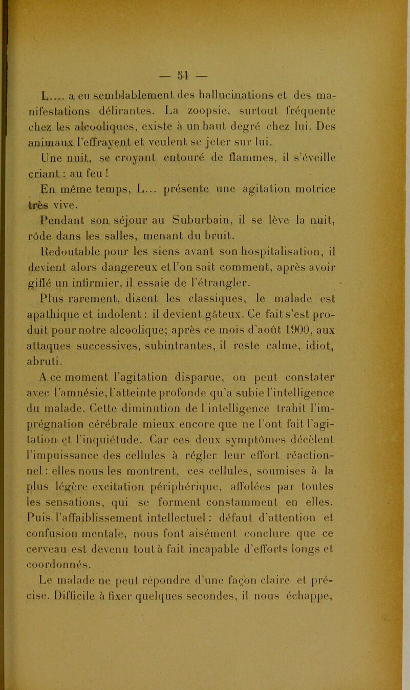 L.... a eu semblabLement des hallucinations et des ma- nifestations délirantes. La zoopsie, surtout fréquente chez les akooliqucs, existe à un haut degré chez lui. Des animaux l’effrayent et veulent se jeter sur lui. Une nuit, se croyant entouré de flammes, il s’éveille criant ; au feu ! En même temps, L... présente une agitation motrice très vive. Pendant son séjour au Suburbain, il se lève la nuit, rôde dans les salles, menant du bruit. Redoutable pour les siens avant son hospitalisation, il devient alors dangereux et l’on sait comment, après avoir giflé un infirmier, il essaie de l’étrangler. Plus rarement, disent les classiques, le malade est apathique et indolent : il devient gâteux. Ce fait s’est pro- duit pour notre alcoolique; après ce mois d’août 1900, aux attaques successives, subintrantes, il reste calme, idiot, abruti. A ce moment l’agitation disparue, on peut constater avec l’amnésie, l’atteinte profonde qu’a subie l'intelligence du malade. Cette diminution de 1 intelligence trahit l’im- prégnation cérébrale mieux encore que ne l’ont fait l’agi- tation et l’inquiétude. Car ces deux symptômes décèlent l’impuissance des cellules à régler leur effort réaction- nel : elles nous les montrent, ces cellules, soumises à la plus légère excitation périphérique, affolées par toutes les sensations, qui se forment conslamment en elles. Puis l’affaiblissement intellectuel : défaut d’attention et confusion mentale, nous font aisément conclure que ce cerveau est devenu tout à fait incaj)able d’efforts longs et coordonnés. Le malade ne peut répondre d’une façon claire et pré- cise. Difficile à fixer quehjues secondes, il nous écliaj)pe.