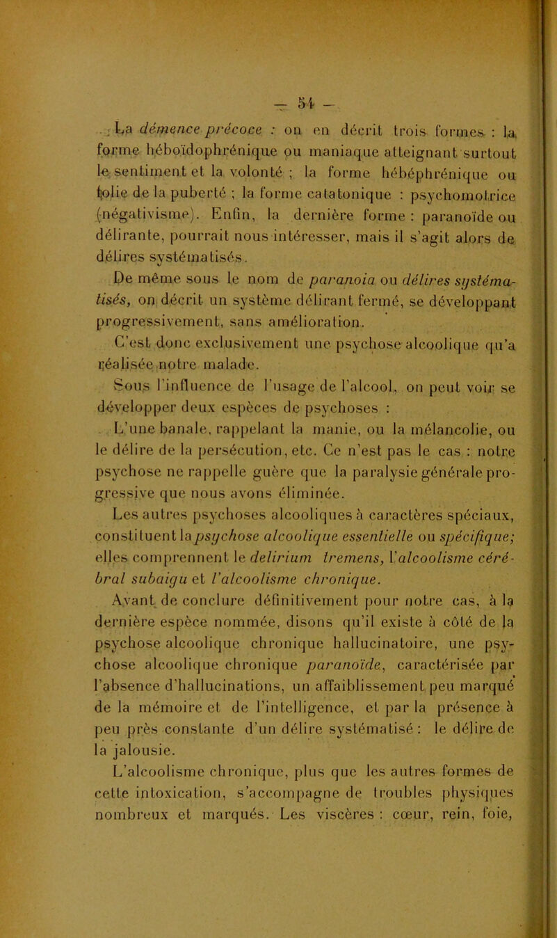 . démence précoce : on en décrit trois- Cormes. : k forme h.éboïdophrénique ou maniaque atteignant surtout le sentiment et la volonté ; la forme hébéphrénique ou Ijolie de la puberté ; la forme catatonique : psychomotrice (négativisme). Enfin, la dernière forme : paranoïde ou délirante, pourrait nous intéresser, mais il s’agit alors de délires systématisés. De même sous le nom de paranoïa ou délires systéma- tisés, on décrit un système délirant fermé, se développant progressivement, sans amélioration. C’est donc e.xclusivement une psychose alcoolique qu’a Idéalisée notre malade. vSous l’influence de l’usage de l’alcool, on peut voir se développer deu.x espèces de psychoses : L’une banale, rappelant la manie, ou la mélancolie, ou le délire de la persécution, etc. Ce n’est pas le cas : notre psychose ne ra()pelle guère que la paralysie générale pro- gressive que nous avons éliminée. Les autres psychoses alcooliques à cai*actères spéciaux, constituent la psychose alcoolique essentielle ou spécifique; elles com[)renlient le delirium Iremens, \'alcoolisme céré- bral subaigu et l'alcoolisme chronique. Avant de conclure définitivement pour notre cas, à la dernière espèce nommée, disons qu’il existe à côté de la psychose alcoolique chronique hallucinatoire, une psy- chose alcoolique chronique paranoïde, caractérisée par • l’absence d’hallucinations, un affaiblissement,peu marqué de la mémoire et de l’intelligence, et par la présence à peu près constante d’un délire systématisé : le délire de- là jalousie. L’alcoolisme chronique, plus que les autres formes de cette intoxication, s’accompagne de troubles physiques nombreux et marqués. Les viscères : cœur, rein, foie,