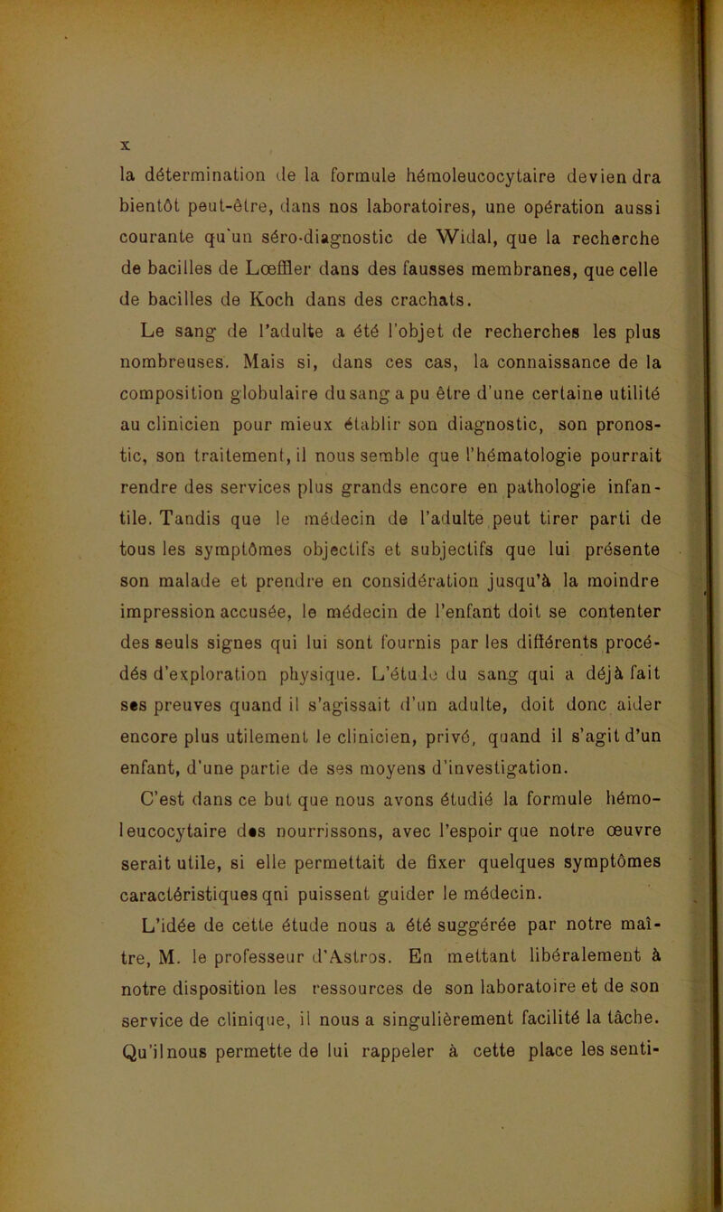 la détermination de la formule hémoleucocytaire deviendra bientôt peut-être, dans nos laboratoires, une opération aussi courante qu'un séro-diagnostic de Widal, que la recherche de bacilles de Lœffler dans des fausses membranes, que celle de bacilles de Koch dans des crachats. Le sang de l’adulte a été l’objet de recherches les plus nombreuses. Mais si, dans ces cas, la connaissance de la composition globulaire dusangapu être d’une certaine utilité au clinicien pour mieux établir son diagnostic, son pronos- tic, son traitement, il nous semble que l’hématologie pourrait rendre des services plus grands encore en pathologie infan- tile. Tandis que le médecin de l’adulte peut tirer parti de tous les symptômes objectifs et subjectifs que lui présente son malade et prendre en considération jusqu’à la moindre impression accusée, le médecin de l’enfant doit se contenter des seuls signes qui lui sont fournis par les différents procé- dés d’exploration physique. L’étuio du sang qui a déjà fait ses preuves quand il s’agissait d’un adulte, doit donc aider encore plus utilement le clinicien, privé, quand il s’agit d’un enfant, d’une partie de ses moyens d’investigation. C’est dans ce but que nous avons étudié la formule hémo- leucocytaire des nourrissons, avec l’espoir que notre oeuvre serait utile, si elle permettait de fixer quelques symptômes caractéristiques qni puissent guider le médecin. L’idée de cette étude nous a été suggérée par notre maî- tre, M. le professeur d’Astros. En mettant libéralement à notre disposition les ressources de son laboratoire et de son service de clinique, il nous a singulièrement facilité la tâche. Qu’il nous permette de lui rappeler à cette place les senti-