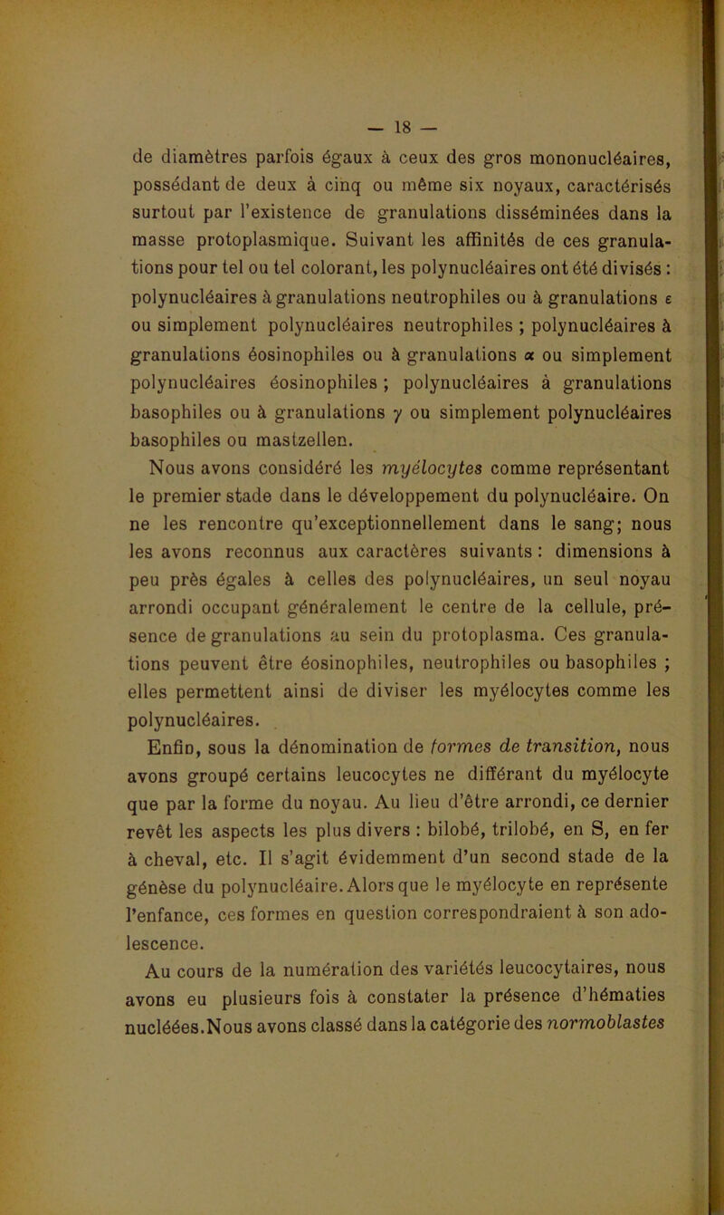 de diamètres parfois égaux à ceux des gros mononucléaires, possédant de deux à cinq ou même six noyaux, caractérisés surtout par l’existence de granulations disséminées dans la masse protoplasmique. Suivant les affinités de ces granula- tions pour tel ou tel colorant, les polynucléaires ont été divisés : polynucléaires à granulations neutrophiles ou à granulations e ou simplement polynucléaires neutrophiles ; polynucléaires à granulations éosinophiles ou à granulations a ou simplement polynucléaires éosinophiles ; polynucléaires à granulations basophiles ou à granulations y ou simplement polynucléaires basophiles ou mastzellen. Nous avons considéré les myélocytes comme représentant le premier stade dans le développement du polynucléaire. On ne les rencontre qu’exceptionnellement dans le sang; nous les avons reconnus aux caractères suivants : dimensions à peu près égales à celles des polynucléaires, un seul noyau arrondi occupant généralement le centre de la cellule, pré- sence de granulations au sein du protoplasraa. Ces granula- tions peuvent être éosinophiles, neutrophiles ou basophiles ; elles permettent ainsi de diviser les myélocytes comme les polynucléaires. Enfin, sous la dénomination de formes de transition, nous avons groupé certains leucocytes ne différant du myélocyte que par la forme du noyau. Au lieu d’être arrondi, ce dernier revêt les aspects les plus divers : bilobé, trilobé, en S, en fer à cheval, etc. Il s’agit évidemment d’un second stade de la génèse du polynucléaire. Alors que le myélocyte en représente l’enfance, ces formes en question correspondraient à son ado- lescence. Au cours de la numération des variétés leucocytaires, nous avons eu plusieurs fois à constater la présence d’hématies nucléées.Nous avons classé dans la catégorie des normoblastes