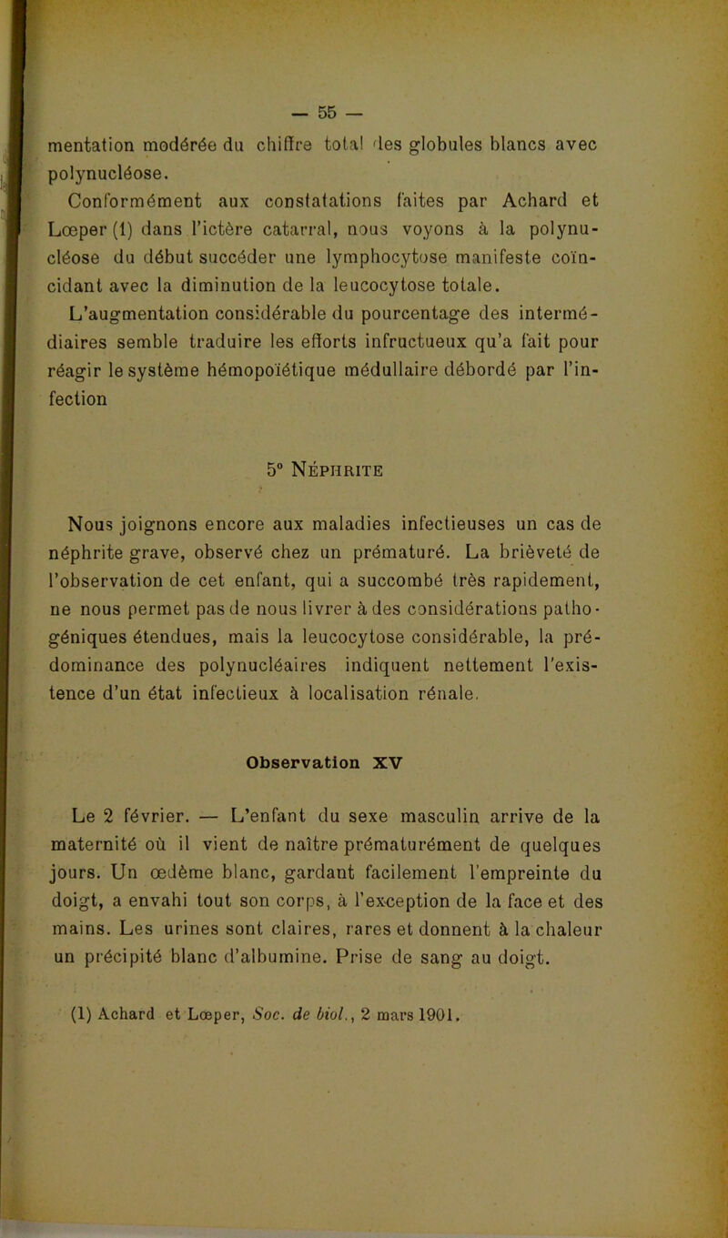 mentation modérée du chiffre total des globules blancs avec polynucléose. Conformément aux constatations faites par Achard et Lœper (1) dans l’ictère catarral, nous voyons à la polynu- cléose du début succéder une lymphocytose manifeste coïn- cidant avec la diminution de la leucocytose totale. L’augmentation considérable du pourcentage des intermé- diaires semble traduire les efforts infructueux qu’a fait pour réagir le système hémopoiétique médullaire débordé par l’in- fection 5” Néphrite Nous joignons encore aux maladies infectieuses un cas de néphrite grave, observé chez un prématuré. La brièveté de l’observation de cet enfant, qui a succombé très rapidement, ne nous permet pas de nous livrer à des considérations patho- géniques étendues, mais la leucocytose considérable, la pré- dominance des polynucléaires indiquent nettement l'exis- tence d’un état infectieux à localisation rénale. Observation XV Le 2 février. — L’enfant du sexe masculin arrive de la maternité où il vient de naître prématurément de quelques jours. Un œdème blanc, gardant facilement l’empreinte du doigt, a envahi tout son corps, à l’ex^ception de la face et des mains. Les urines sont claires, rares et donnent à la chaleur un précipité blanc d’albumine. Prise de sang au doigt. (1) Achard et Lœper, Soc. de bioL, 2 mars 1901.