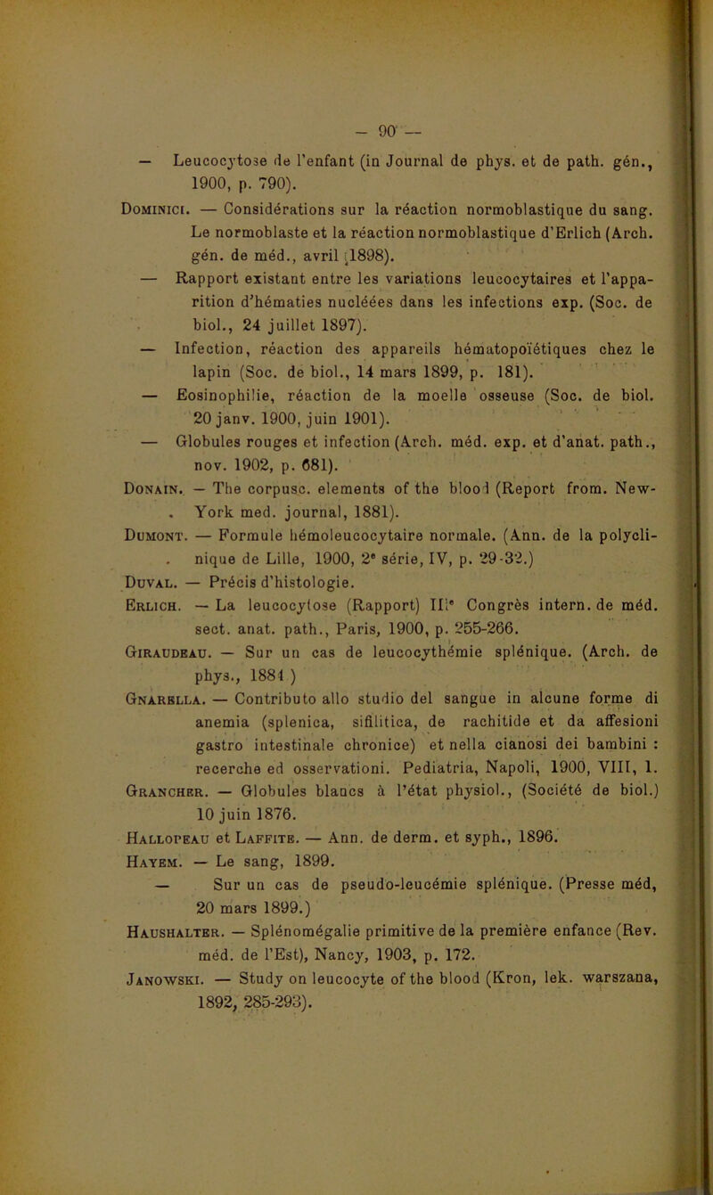 — Leucocytose de l’enfant (in Journal de phys. et de path. gén., 1900, p. 790). Dominici. — Considérations sur la réaction normoblastique du sang. Le normoblaste et la réaction normoblastique d’Erlich (Arch. gén. de méd., avril ^1898). — Rapport existant entre les variations leucocytaires et l’appa- rition d’hématies nucléées dans les infections exp. (Soc. de biol., 24 juillet 1897). — Infection, réaction des appareils hématopoïétiques chez le lapin (Soc. de biol., 14 mars 1899, p. 181). — Eosinophilie, réaction de la moelle osseuse (Soc. de biol. '20 janv. 1900, juin 1901). — Globules rouges et infection (Arcb. méd. exp. et d’anat. path., nov. 1902, p. 681). Donain. — The corpusc. éléments of the blood (Report from. New- . York med. journal, 1881). Dumont. — Formule liémoleucocytaire normale. (Ann. de la polycli- nique de Lille, 1900, 2' série, IV, p. 29-32.) Duval. — Précis d’histologie. Erlich. — La leucocylose (Rapport) III® Congrès intern. de méd. sect. anat. path., Paris, 1900, p. 255-266. Giraudeaü. — Sur un cas de leucocythémie splénique. (Arch. de phys., 1884 ) Gnarblla. — Contributo allô studio del sangue in alcune forrne di anémia (splenica, sifilitica, de rachitide et da afFesioni gastro intestinale chronice) et nella cianosi dei bambini : recerche ed osservationi. Pediatria, Napoli, 1900, VIII, 1. Grancher. — Globules blancs à l’état physiol., (Société de biol.) 10 juin 1876. Hallopeau et Laffite. — Ann. de derm. et syph., 1896. Hayem. — Le sang, 1899. — Sur un cas de pseudo-leucémie splénique. (Presse méd, 20 mars 1899.) Haushalter. — Splénomégalie primitive de la première enfance (Rev. méd. de l’Est), Nancy, 1903, p. 172. Janowski. — Study on leucocyte of the blood (Kron, lek. warszana, 1892, 285-293).
