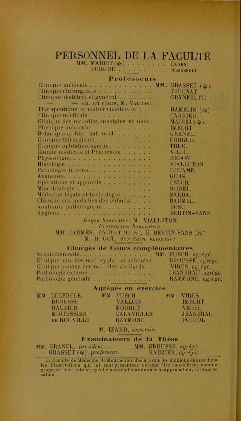 PERSONNEL DE LA FACULTÉ MM. MAIRET(*) Doyen FORGUE Assesseur l*rol esseu rs Clinique médicale MM. GRASSET (efjt). Clinique chirurgicale TEDENAT. Clinique obslélric. el gynécol GRYNFELTT. — — ch. du cours, M. Vallois. Thérapeutique et matière médicale. . . . HAMELIN (^) Clini((ue médicale CARRIEU. Clinique des maladies mentales et lierv. MAIRET Physique médicale IMBERT Botanique et hist. nat. méd GRANEL. Clinique chirurgicale '. . . FORGUE. Clinique ophtalmologique TRUC. Chimie médicale et Pharmacie VILLE. Physiologie BEDON. Histologie VIALLETON. Pathologie interne DUCAMP. Anatomie GILIS. Opérations et appareils ESTOR. Microbiologie RODËT. Médecine légale et toxicologie SARDA. Clinique des maladies des enfants .... BAUMEL. anatomie pathologique BOSC Hygiene BERTIN-SANS. Doyen honoraire: M. VIALLETON. /‘i ofessrws honoraires : MM. .lAUMES, PAUl.ET (O. *), E. BERTIN-SANS M. H. GOT, Secrétaire honoraire Cliar<|és de Cours compléinenlaires Accouchements MM. PUECH, agrégé. Clinique ann. des mal. syphil. et cutanées BBOUSSE, agrégé. Clinique annexe des mal. des vieillards. . VIRES, agrégé. Pathologie externe JEANBRAU, agré ' Pathologie générale RAYMOND, agré Apréçjés en exercice MM. LECERCLE. MM. PUECH MM. VIRES BBOUSSE VALLOIS IMBERT BAUZIEB MOURET VEDEL MOITESSIEB GALAVIELLÉ JEANBRAU deROUVILLE RAYMOND POUJOL M. IZARD, secrétaire. Exaininateurs de la Thèse MM. GRANEL, président. MM. BROUSSE, agrégé. GRASSET professeur. RAUZIER, agrégé. La Faculté de Médecine de Montpellier déclare que les opinions émises dans les Dissertations qui lui sont présentées doivent être considérées comme propres à leur auteur; qu’elle n’entend leur donner ni approbation, ni impro- bation bo bc