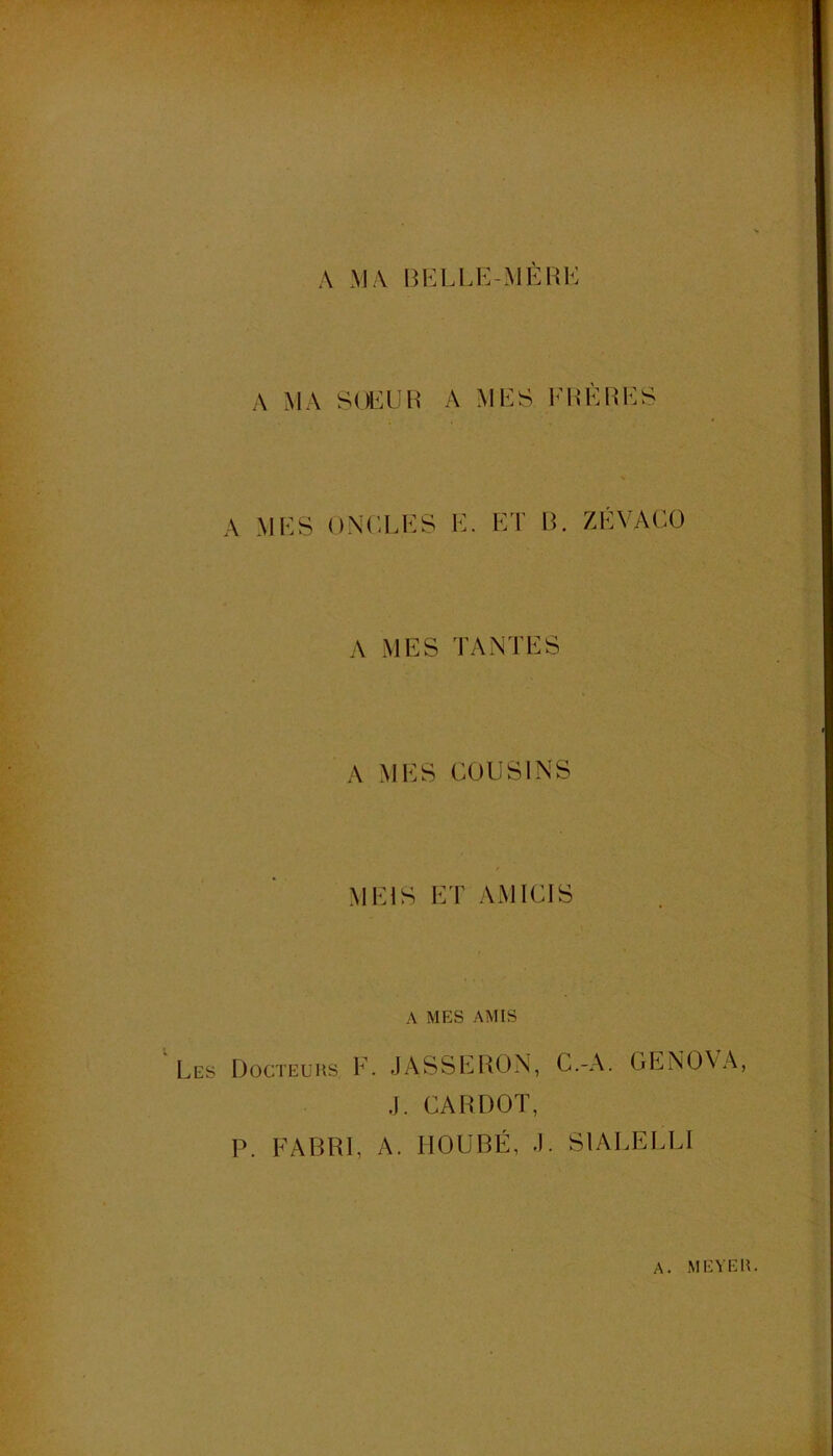 A MA BKLLi:-MÈUK A MA S()i:üh a mes EEÈRES A MES ONCLES E. El’ IL ZÉYACO A MES TANTES A MES COUSINS MEIS ET AMICIS A MES AMIS Les Docteurs E. JASSERON, C.-A. GENOVA, J. CARDOT, P. FABRI, A. HOUBÉ, J. S1ALELLI