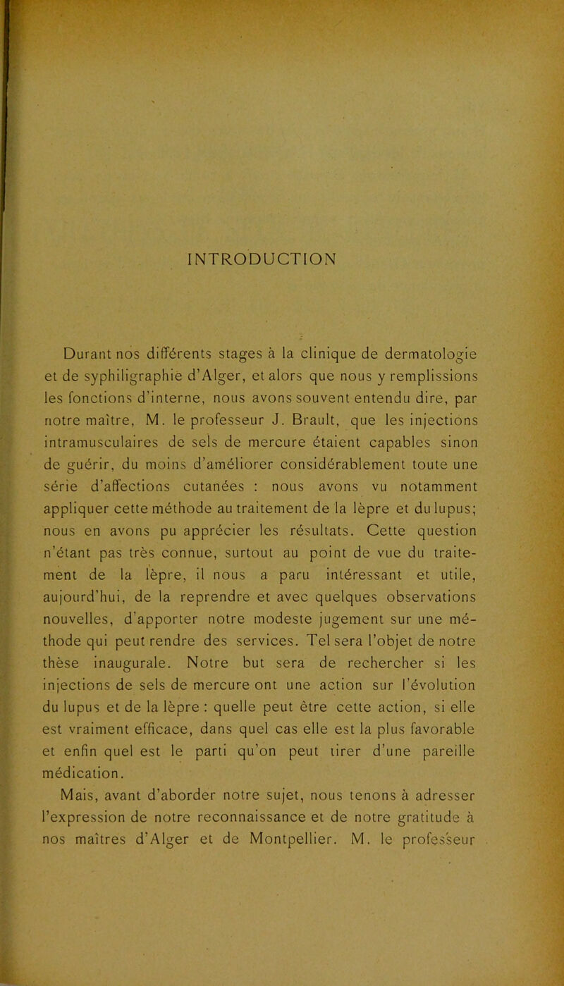 INTRODUCTION Durant nos différents stages à la clinique de dermatologie et de syphiligraphie d’Alger, et alors que nous y remplissions les fonctions d’interne, nous avons souvent entendu dire, par notre maître, M. le professeur J. Brault, que les injections intramusculaires de sels de mercure étaient capables sinon de guérir, du moins d’améliorer considérablement toute une série d’affections cutanées : nous avons vu notamment appliquer cette méthode au traitement de la lèpre et du lupus; nous en avons pu apprécier les résultats. Cette question n’étant pas très connue, surtout au point de vue du traite- ment de la lèpre, il nous a paru intéressant et utile, aujourd’hui, de la reprendre et avec quelques observations nouvelles, d’apporter notre modeste jugement sur une mé- thode qui peut rendre des services. Tel sera l’objet de notre thèse inaugurale. Notre but sera de rechercher si les injections de sels de mercure ont une action sur l’évolution du lupus et de la lèpre : quelle peut être cette action, si elle est vraiment efficace, dans quel cas elle est la plus favorable et enfin quel est le parti qu’on peut tirer d’une pareille médication. Mais, avant d’aborder notre sujet, nous tenons à adresser l’expression de notre reconnaissance et de notre gratitude à nos maîtres d’Alger et de Montpellier. M. le professeur