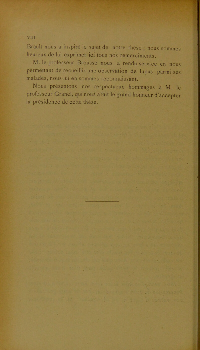 Brault nous a inspiré le sujet de notre thèse ; nous sommes heureux de lui exprimer ici tous nos remercîments. ' M. le professeur Brousse nous a rendu service en nous permettant de recueillir une observation de lupus parmi ses malades, nous lui en sommes reconnaissant. Nous présentons nos respectueux hommages à M. le professeur Granel, qui nous a fait le grand honneur d’accepter la présidence de cette thèse.