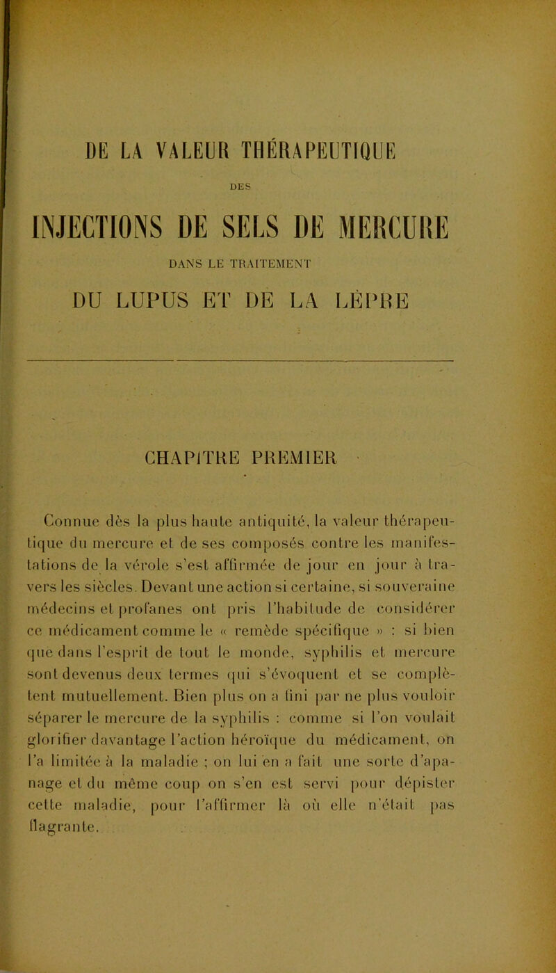 DE LA VALEUR THERAPEUTIQUE DES DANS LE TRAITEMENT DU LUPUS ET DE LA LÈPRE CHAPITRE PREMIER • Connue dès la plus haule antiquité, la valeur thérapeu- tique du mercure et de ses composés contre les manifes- tations de la vérole s’est affirmée de jour en jour à tra- vers les siècles. Devant une action si certaine, si souveraine médecins et profanes ont pris l’habitude de considérer ce médicament comme le « remède spécitifpie » : si bien que dans l’esprit de tout le monde, syphilis et mercure sont devenus deux termes (pii s’évoquent et se conqilè- tent mutuellement. Bien plus on a fini par ne plus vouloir séparer le mercure de la syphilis ; comme si l’on voulait glorifier davantage l’action héroïque du médicament, on l’a limitée à la maladie ; on lui en a fait une sorte d’ajia- nageetdn même coup on s’en est servi pour dépister cette maladie, pour l’affirmer là où elle n’était pas llagrante.