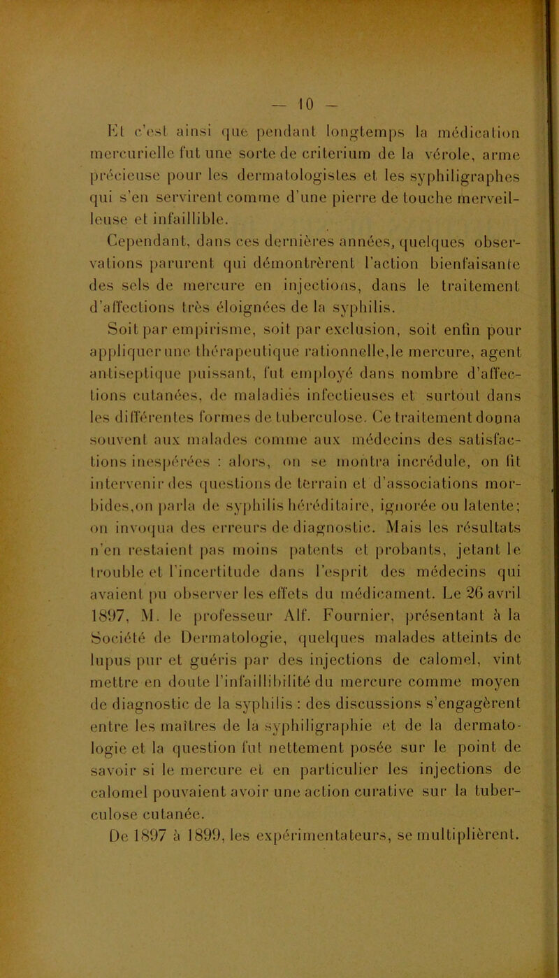 Kl c’est ainsi que pendant longtemps la médication mercurielle fut une sorte de critérium de la vérole, arme précieuse pour les dermatologistes et les syphiligraphes qui s’en servirent comme d’une pieri-e de touche merveil- leuse et infaillible. Cependant, dans ces dernières années, (pielques obser- vations parurent qui démontrèrent l’action bienfaisante des sels de mercure en injections, dans le traitement d’alïections très éloignées de la syphilis. Soit par emj)irisme, soit par exclusion, soit enfin pour appliquer une thérapeutique i-ationnelle,le mercure, agent antiseptique [Hiissant, fut employé dans nombre d’affec- tions cutanées, de maladies infectieuses et surtout dans les dilTérentes formes de tuberculose. Ce traitement dopna souvent aux malades comme aux médecins des satisfac- tions inespérées : alors, on se montra incrédule, on lit intervenir des (piestionsde terrain et d’associations mor- bides,on parla de syjihilis héréditaire, ignorée ou latente; ou invocjua des erreurs de diagnostic. Mais les résultats n’eu restaient pas moins patents et probants, jetant le trouble et l’incertitude dans l’esprit des médecins qui avaient pu obsei’vcr les effets du médicament. Le 26 avril 1897, M. le professeui’ Alf. Fournier, jirésentant à la Société de Dermatologie, quelques malades atteints de lupus pur et guéris par des injections de calomel, vint mettre en doute l’infaillibilité du mercure comme moyen de diagnostic de la .syphilis : des discussions s’engagèrent entre les maîtres de la syphiligraphie et de la dermato- logie et la question fut nettement posée sur le point de savoir si le mercure et en particulier les injections de calomel pouvaient avoir une action curative sur la tuber- culose cutanée. De 1897 à 1899, les expérimentateurs, se multiplièrent.