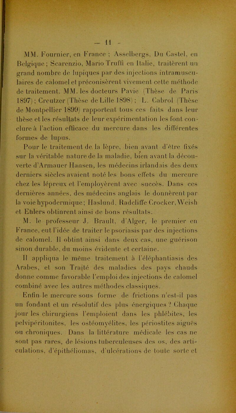 M MM. F oiirnier, en France ; Asselbei'gs, Dn Caslel, en Belgique; Scarenzio, Mario Trurii en Italie, Iraitcrent un grand nombre de lupiques [)ar des injections intramuscu- laires de calomel et préconisèrent vivement cette méthode de traitement. MM. les docteurs Pavie (Thèse de Paris 1897) ; Creutzer ('Fhèse de Lille 1898) ; L. Cabrol (Thèse de Montpellier 1899) rapportent tous ces faits dans leur thèse et les résultats de leur expérimentation les font con- clure à l’action cflicace du mercure dans les différentes formes de lupus. Pour le traitement de la lè[)re, bien avant d’étre fixés sur la véritable nature de la maladie, bien avant la décou- verte d’Armauer Hansen, les médecins irlandais des deux derniers siècles avaient noté les bons effets du mercure chez les lépreux et l’employèrent avec succès. Dans ces dernières années, des médecins anglais le donnèrentpar la voie hypodermique; Haslund, Radclilïe Crocker, Weish et Ehlers obtinrent ainsi de bons résultats. M. le professeur J. Brault, d'Alger, le premier en France, eut l’idée de traiter le psoriasis par des injections de calomel. 11 obtint ainsi dans deux cas, une guéiâson sinon dui'able, du moins évidente et certaine. 11 appliqua le même traitement à l’éléphantiasis des Arabes, et son Traité des maladies des pays chauds donne comme favorable l’emploi des injections de calomel combiné avec les autres méthodes classiques. F]nfinde mercure sous forme de frictions n’est-il [)as un fondant et un résolutif des plus énergiques ? Chaque jour les chirurgiens l’emploient dans les phlébites, les pelvipéritonites, les ostéomyélites, les périostites aiguës ou chroniques. Dans la littérature médicale les cas ne sont pas rares, de lésions tuberculeuses des os, des arti- culations, d’épithéliomas, d’ulcérations de toute sorte et