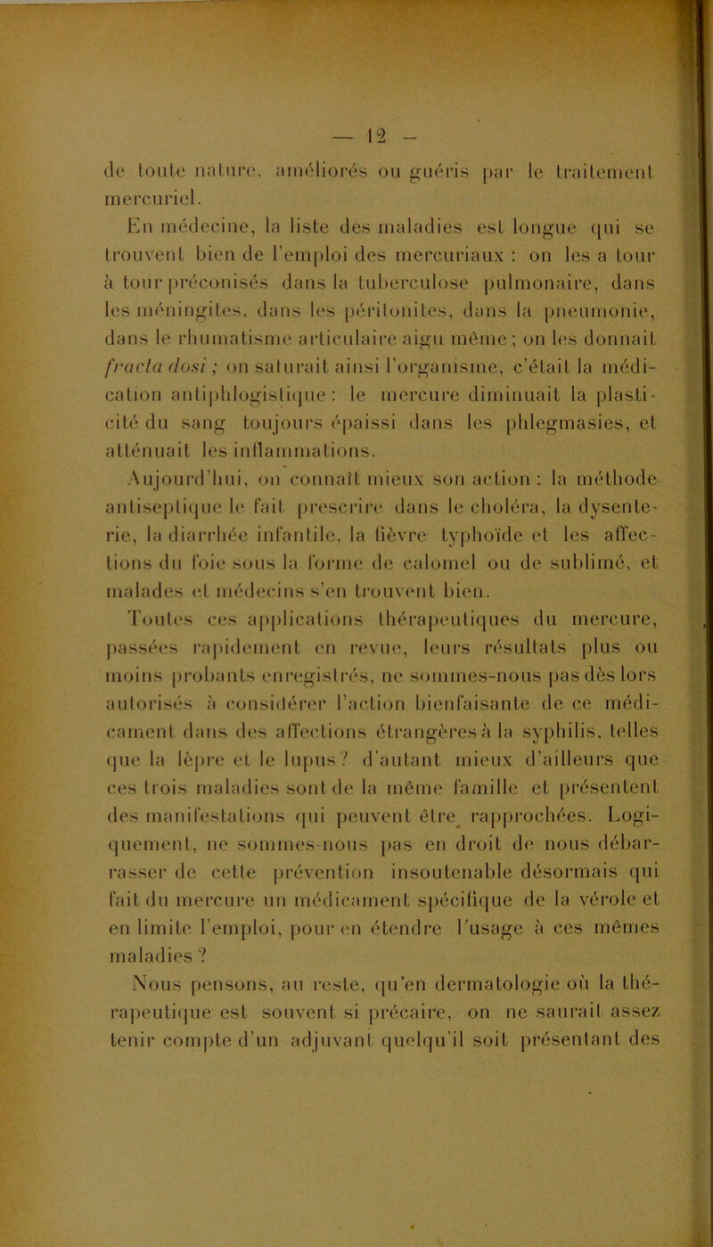 — ^2 de loute nature, améliorés ou guéris par le traitemeut mercuriel. Eu médecine, la liste des maladies est longue (jui se trouvent bien de l’emploi des mercuriaiix ; ou les a tour à tour préconisés dans la tuberculose pLdmouaire, dans les méningites, dans les [)érilouites, dans la pneumonie, dans le rhumatisme articulaii’e aigu même; on les donnait frcicta (losi ; ou saturait ainsi l’oi^ganisme, c’était la médi- cation autij)hlogisli(jue ; le mercure diminuait la plasti- cité du sang toujours éi)aissi dans les phlegmasies, et atténuait les iunammatious. Aujourd’hui, ou connaît mieux sou action : la méthode autisepti(jue le fait prescrii’e dans le choléra, la dysente- rie, la diarrhée infantile, la lièvre typhoïde et les affec- tions du foie sous la forme de calomel ou de sublimé, et malades et médecins s’en trouvcmt bien. 'l'outes ces applications théra|)euliques du mercure, [)assées rapidement en revue, leurs résultats plus ou moins pi’obants enregistrés, ne sommes-nous pas dès lors autorisés à considérer l’action bienfaisante de ce médi- cament dans des alTections étrangères à la syphilis, telles que la lèpre et le lupus? d’autant mieux d’ailleurs que ces trois maladies sont de la même famille et présentent des manifestations (pii peuvent ètre^ rapprochées. Logi- quement, ne sommes-nous [>as en droit de nous débar- rasser de cette prévention insoutenable désormais qui fait du mercure un médicament spécifique de la vérole et en limite l’emploi, pourim étendre Lusage à ces mêmes maladies ? Nous pensons, an reste, qu’en dermatologie où la thé- rapeutique est souvent si précaire, on ne saurait assez tenir compte d’un adjuvant quelqu’il soit présentant des