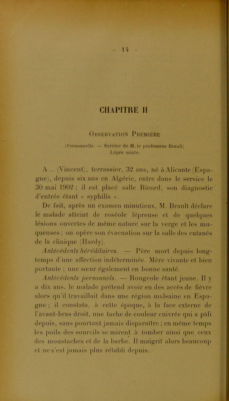 Observation Première (Personnelle. — Service de M. le jn’ol'esseur Braull) Lèpre mi.xLe. A .. (N'incenl), tcrrassiei-, 32 ans, né à Alicante (Espa- gne), depuis six ans en Algérie, entre dans le service le 30 mai 1902; il est placé salle Picord, son diagnostic d’entrée étant « syphilis ». De lait, après nn examen minutieux, M. Brault déclare le malade atteint de roséole lépreuse et de quelcpies lésions ouvertes de môme nature sur la verge et les mu- fpieuses ; on o[)ère son évacuation sur la salle des cutanés de la clinique (Hardy). Anlécédenls hérédilaires. — Père mort depuis long- temps d’une atTection indéterminée. Mère vivante et bien portante ; une sœur également en bonne santé. Anlécédenls personnels. — Rougeole étant jeune. 11 y a dix ans, le malade prétend avoir eu des accès de lièvre alors qu’il travaillait dans une région malsaine en Espa- gne ; il constata, à cette époque, è la l’ace externe de l’avant-bras droit, une tache de couleur cuivrée qui a pâli depuis, sans pourtant jamais disparaître ; en môme temps les poils des sourcils se mirent à tomber ainsi que ceux des moustaches et de la barbe. 11 maigrit alors beaucouj) et ne s’est jamais })lus rétabli depuis.