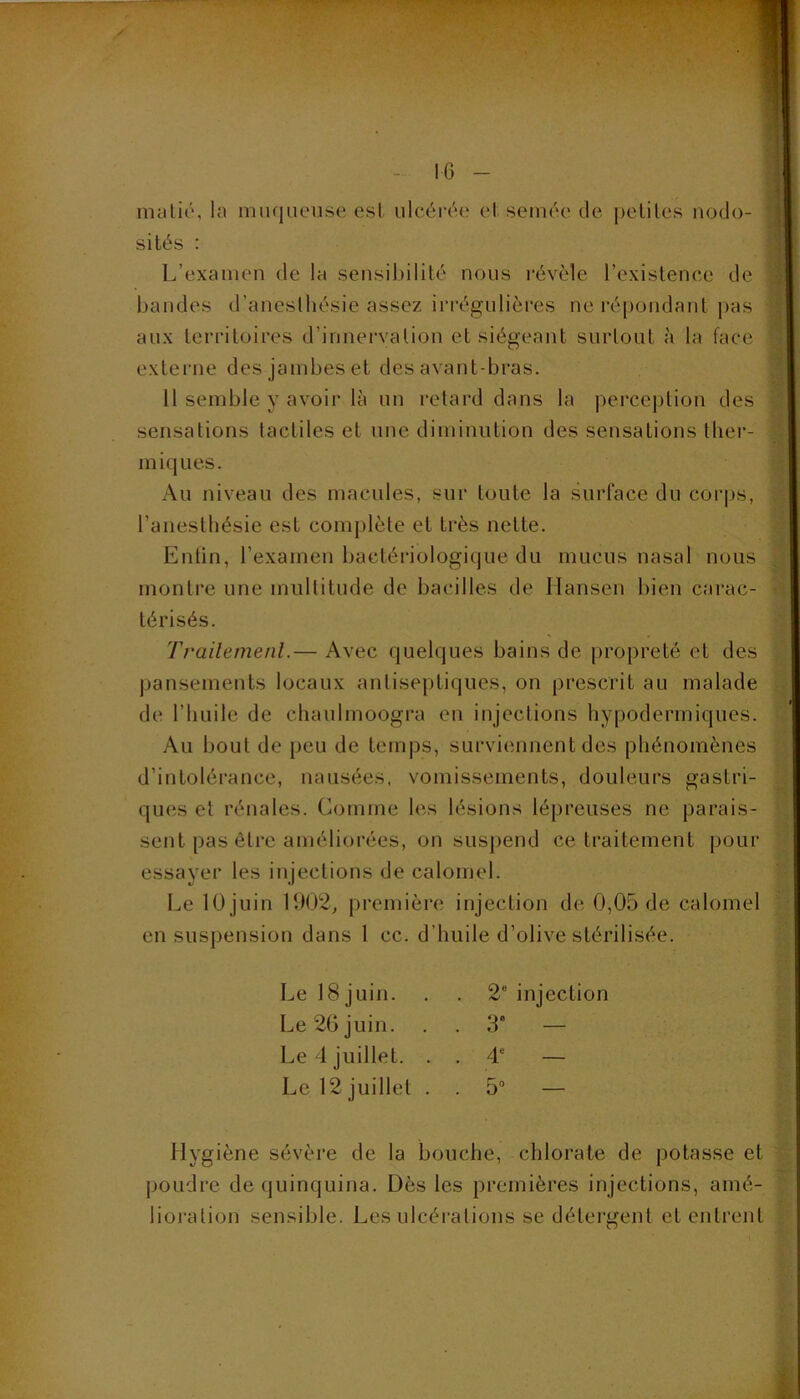 - 10 - matié, la muqueuse est ulcérée et semée de petites nodo- sités : L’examen de la sensibilité nous révèle l’existence de bandes d’anesthésie assez irrégulières ne répotidant pas aux territoires d’innervation et siégeant surtout à la face externe des jambes et des avant-bras. 11 semble y avoir là un retard dans la percej)tion des sensations tactiles et une diminution des sensations tliei’- miques. Au niveau des macules, sur toute la surface du coi’ps, l’anesthésie est complète et très nette. Entin, l’examen bactériologique du mucus nasal nous montre une multitude de bacilles de Hansen bien carac- térisés. Trailemenl.— Avec quelques bains de propreté et des pansements locaux antiseptiques, on prescrit au malade de l’huile de chaulmoogra en injections hypodermiques. Au bout de peu de temps, surviennent des phénomènes d’intolérance, nausées, vomissements, douleurs gastri- ques et rénales. Comme les lésions lépreuses ne parais- sent pas ôti-e améliorées, on suspend ce traitement pour essayer les injections de calomel. Le lOjuln 1902^ première injection de 0,05 de calomel en suspension dans 1 cc. d’huile d’olive stérilisée. flygiène sévère de la bouche, chlorate de potasse et poudre de quinquina. Dès les premières injections, amé- lioration sensible. Les ulcéi-ations se détei’gent et entrent Le 18 juin. Le 26 juin. Le 12 juillet . 2“ injection