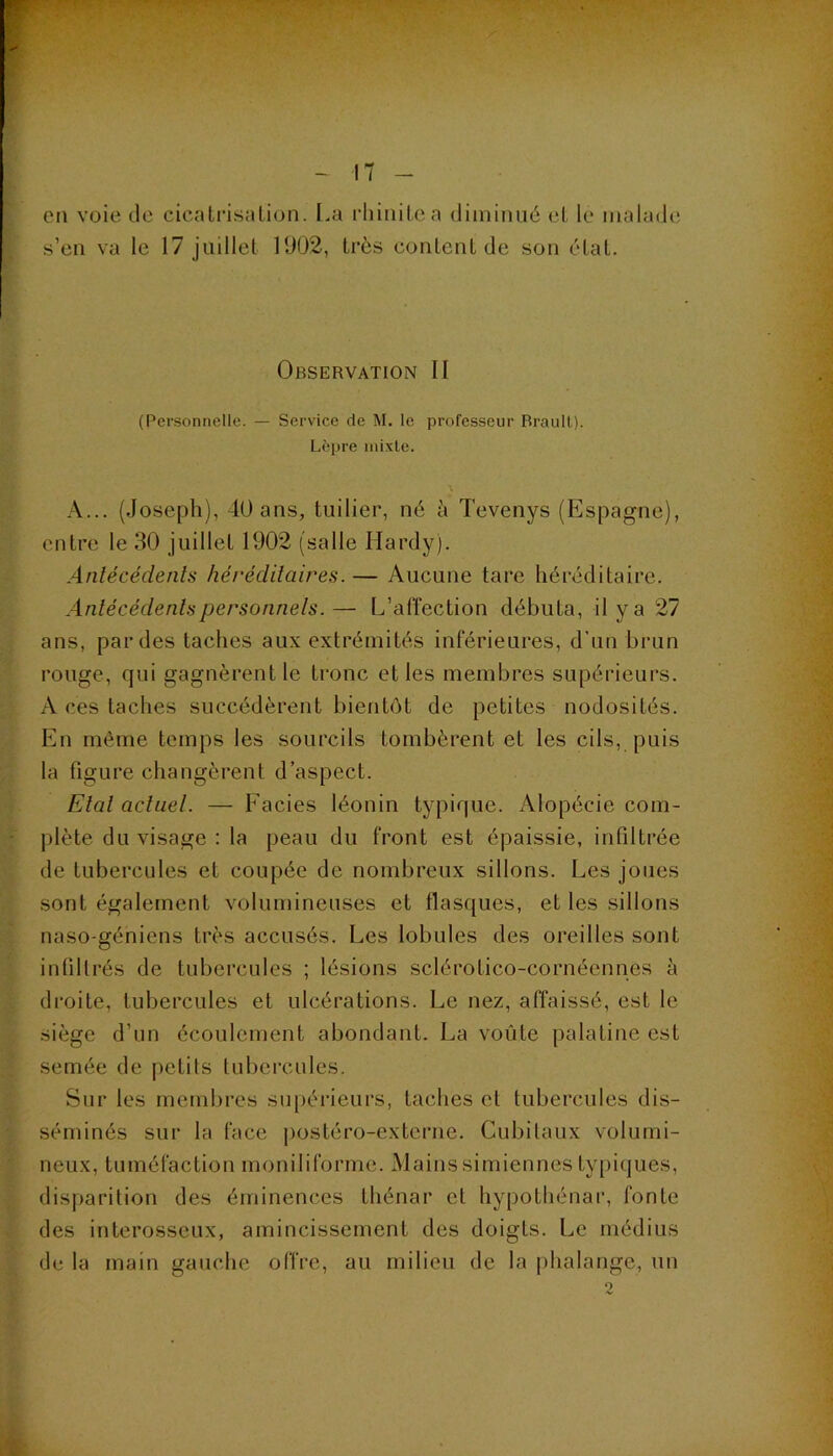 en voie de cicalrisaLion. [.a rhiiiilea diininué eL le malade s’en va le 17 juillet 1902, très content de son état. Observation II (Personnelle. — Service rte M. le professeur Braull). Lèpre mixte. A... (Joseph), 40 ans, tuilier, né à Tevenys (Espagne), entre le 30 juillet 1902 (salle Hardy). Antécédents héréditaires. — Aueune tare héréditaire. Antécédents personnels.— L’affection débuta, il y a 27 ans, par des taches aux extrémités inférieures, d’un brun rouge, qui gagnèrent le tronc elles membres supérieurs. A ces taches succédèrent bientôt de petites nodosités. En même temps les sourcils tombèrent et les cils, puis la figure changèrent d’aspect. Etal actuel. — Faciès léonin typique. iVlopécie com- plète du visage : la peau du front est épaissie, infiltrée de tubercules et coupée de nombreux sillons. Les joues sont également volumineuses et flasques, et les sillons naso-géniens très accusés. Les lobules des oreilles sont infiltrés de tubercules ; lésions sclérotico-cornéennes à droite, tubercules et ulcérations. Le nez, affaissé, est le siège d’un écoulement abondant. La voûte palatine est semée de petits tubercules. Sur les membres supérieurs, taches et tubercules dis- séminés sur la face postéro-externe. Cubitaux volumi- neux, tuméfaction moniliforme. Mainssimiennes typiques, disparition des éminences Ihénar et hypotliénar, fonte des interosseux, amincissement des doigts. Le médius de la main gauche offre, au milieu de la phalange, un