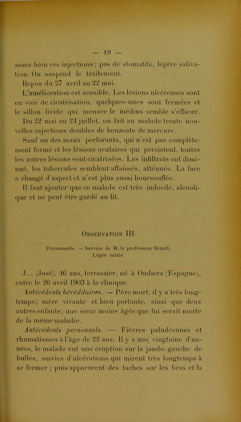 assez bien ces injeclioiis ; pas de sloinatile, lé<^ère saliva- tion. On suspend le traiteinenl. Repos du 27 avril au 22 mai. L’^amélioralion est sensible. Les lésions ulcéreuses sont en voie de cicatrisation, quelques-unes sont fermées et le sillon livide qui menace le médius semble s’effacer. Du 22 mai au 24 juillet, on fait au malade trente nou- velles injections doubles de benzoate de mercure. Sauf un des maux perforants, qui n’est pas complète- ment fermé et les lésions oculaires qui persistent, toutes les autres lésions sont cicatrisées. Les infiltrais ont dimi- nué, les tubercules semblent affaissés, atténués. La face a changé d’aspect et n’est plus aussi boursouflée. Il faut ajouter que ce malade est très indocile, alcooli- que et ne peut être gardé au lit. Observation III (Personnelle. — Service de M. le professeur Brault) Lèpre mixte .1... (José), 16 ans, terrassier, né à Oudicra (Espagne), entre le 26 avril 1903 à la clinique. Anlécédenls hérédilaires. — Père mort, il y a très long- temps; mère vivante et bien portante, ainsi que deux autres enfants ; une sœur moins âgée que lui serait morte de la même maladie. Anlécédenls personnels. — Fièvres paludéennes et rhumatismes h l’ûge de 22 ans. 11 y a une vingtaine d’an- nées, le malade eut une éru[)tion sur la jambe gauche de bulles, suivies d’ulcérations qui mirent très longtemps è se fermer; puis aj)[)arurent des taches sur les bras et la