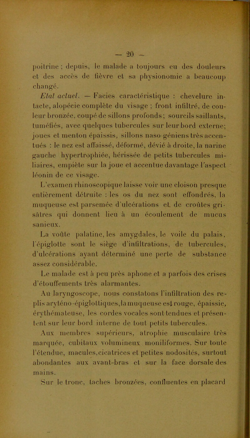 poitrine ; dej)uis, le malade a toujours eu des douleurs et des accès de lièvre et sa physionomie a beaucoup changé. Etat actuel. — Faciès caractéristique : chevelure in- tacte, alopécie complète du visage; front intiltré, de cou- leur bronzée, coupé de sillons profonds ; sourcils saillants, tuméliés, avec quelques tubercules sur leur bord externe; joues et menton épaissis, sillons naso géniens très accen- tués : le nez est alTaissé, déformé, dévié à droite, la narine gauche hypertrophiée, hérissée de petits tubercules mi- liaires, empiète sur la joue et accentue davantage Faspect léonin de ce visage. I/examen idiinoscopique laisse voir une cloison [)resque entièrement détruite : les os du nez sont effondrés, la mu({ueuse est parsemée d'ulcérations eL de croûtes gri- sâtres (jui donnent lieu à un écoulement de mucus sanieux. La voûte palatine, les amygdales, le voile du palais, l’épiglotte sont le siège d’intiltrations, de tubercules, d’ulcérations ayant déterminé une perte de substance assez considérable. Le malade est à jjeu près aphone et a parfois des crises d’étouffements très alarmantes. Au laryngoscope, nous constatons l’intiltration des re- plis aryténo-épiglottiques,la muqueuse est rouge, épaissie, érythémateuse, les cordes vocales sont tendues et [)résen- tent sur leur bord interne de tout petits tubercules. Aux mendjres supérieui's, atrophie musculaire très marquée, cubitaux volumineux moniliformes. Sur toute l’étendue, macules,cicatrices et petites nodosités, surtout abondantes aux avant-bras et sur la face dorsale des mains. Sur le ti’onc, taches bronzées, confluentes en placard