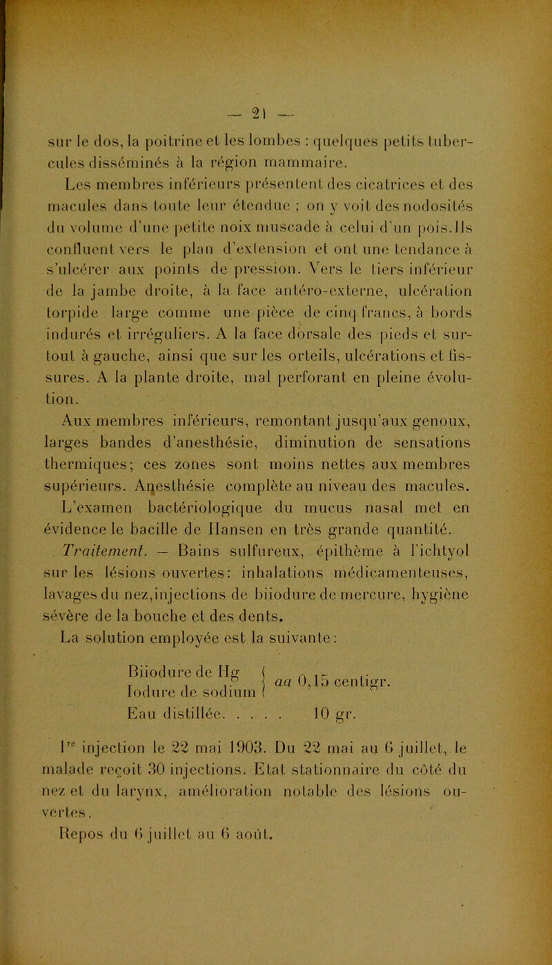 sur le dos, la poitrine et les lombes : quelques petits luber- cules disséminés <'i la région mammaire. Les membres inférieurs présentent des cicatrices et des macules dans toute leur étendue ; on y voit des nodosités du volume d’une petite noix muscade à celui d’un pois.Ils conlluent vers le plan d’exlension et ont une tendance s’ulcérer aux points de pression. Vers le tiers inférieur de la jambe droite, à la face antéro-externe, ulcération torpide large comme une |)ièce de cinc] francs, à bords indurés et irréguliers. A la face dorsale des pieds et sui- toLit à gauche, ainsi que sur les orteils, ulcérations et tis- sures. A la plante droite, mal perfoi’ant en pleine évolu- tion. Aux membres inférieurs, remontant jusqu’aux genoux, larges bandes d’anesthésie, diminution de sensations thermiques; ces zones sont moins nettes aux membres supérieurs. Aqesthésie complète au niveau des macules. L’examen bactériologique du mucus nasal met en évidence le bacille de Hansen en très grande quantité. Trailemenl. — Bains sulfureux, épithème à l’ichtyol sur les lésions ouvertes: inhalations médicamenteuses, lavages du nez,injections de biiodure de mercure, hygiène sévère de la bouche et des dents. La solution employée est la suivante: 1 injection le 22 mai 1903. Du 22 mai au G juillet, le malade reçoit 30 injections. Etat stationnaire du côté du nez et du larynx, amélioration notable des lésions ou- vertes. Repos du G juillet au G août. Biiodure de Ilg lodure de sodium aa 0,15 centigr.