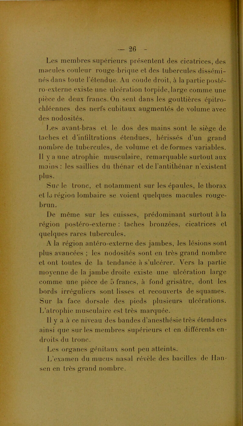 Les membres supérieurs présentent des cicatrices, des macules couleur rouge-bric|ue et des tubercules dissémi- nés dans toute l’étendue. Au coude droit, à la partie posté- ro-externe existe une ulcération torpide,large comme une pièce de deux francs. On sent dans les gouttières épitro- chléennes des nerfs cubitaux augmentés de volume avec des nodosités. J.es avant-bras et le dos des mains sont le siège de taches et d’intiltrations étendues, hérissés d’un grand nombre de tubercules, de volume et déformés variables. Il y a une atrophie musculaire, remarquable surtout aux mains: les saillies du thénar et de l’antithénar n’existent plus. Sur le tronc, et notamment sur les épaules, le thorax et la région lombaire se voient quelques macules rouge- brun. De môme sur les cuisses, prédominant surtout à la région postéro-externe : taches bronzées, cicatrices et quelques rares tubercules. A la région antéro-externe des jambes, les lésions sont plus avancées ; les nodosités sont en très grand nombre et ont toutes de la tendance à s’ulcérer. Vers la partie moyenne de la jambe droite existe une ulcération large comme une pièce de 5 francs, à fond grisâtre, dont les bords irréguliers sont lisses et recouverts de squames. Sur la face dorsale des pieds plusieurs ulcérations. L’atrophie musculaire est très marquée. 11 y a à ce niveau des bandes d’anesthésie très étendues ainsi que sur les membres supérieurs et en différents en- droits du tronc. Les organes génitaux sont peu atteints. L’examen du mucus nasal révèle des bacilles de Han- sen en très grand nombre.