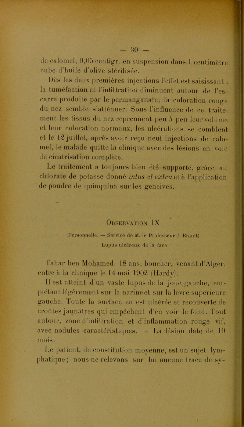 de calomel, 0,05 cenligr. en suspension dans 1 centimèlre cube-d’huile d’olive sLécilisée. Dès les deux premières injections l’effet est saisissant : la tuméfaction et l’inhltration diminuent autour de l’es- carre produite par le permanganate, la coloration rouge du nez semble s’atténuer. Sous l’influence de ce traite- ment les tissus du nez reprennent peu à peu leur volume et leur coloration normaux, les ulcérations se comblent et le 12 juillet, après avoir reçu neuf injections de calo- mel, le malade quitte la clinique avec des lésions en voie de cicatrisation complète. Le traitement a toujours bien été supporté, grâce au chlorate de potasse donné itiliis elexlruQ.[h. l’application de poudi’e de quinquina sur les gencives. Observation IX (Personnelle. — Service de M. le Professeur .1. BraulL) Lupus ulcéreux de la face Tahar ben Mohamed, 18 ans, boucher, venant d’Alger, entre à la clinique le 14 mai 1902 (Hardy). 11 est atteint d’un vaste lupus de la joue gauche, em- piétant légèrement sur la narine et sur la lèvre supérieui’e gauche. Toute la surface en est ulcérée et recouverte de croûtes jaunâtres qui empêchent d’en voir le fond. Tout autour, zone d’infiltration et d’inflammation rouge vif, avec nodules caractéristiques. - La lésion date de 10 mois. Le patient, de constitution moyenne, est un sujet lym- phatique; nous ne relevons sur lui aucune trace de sy-