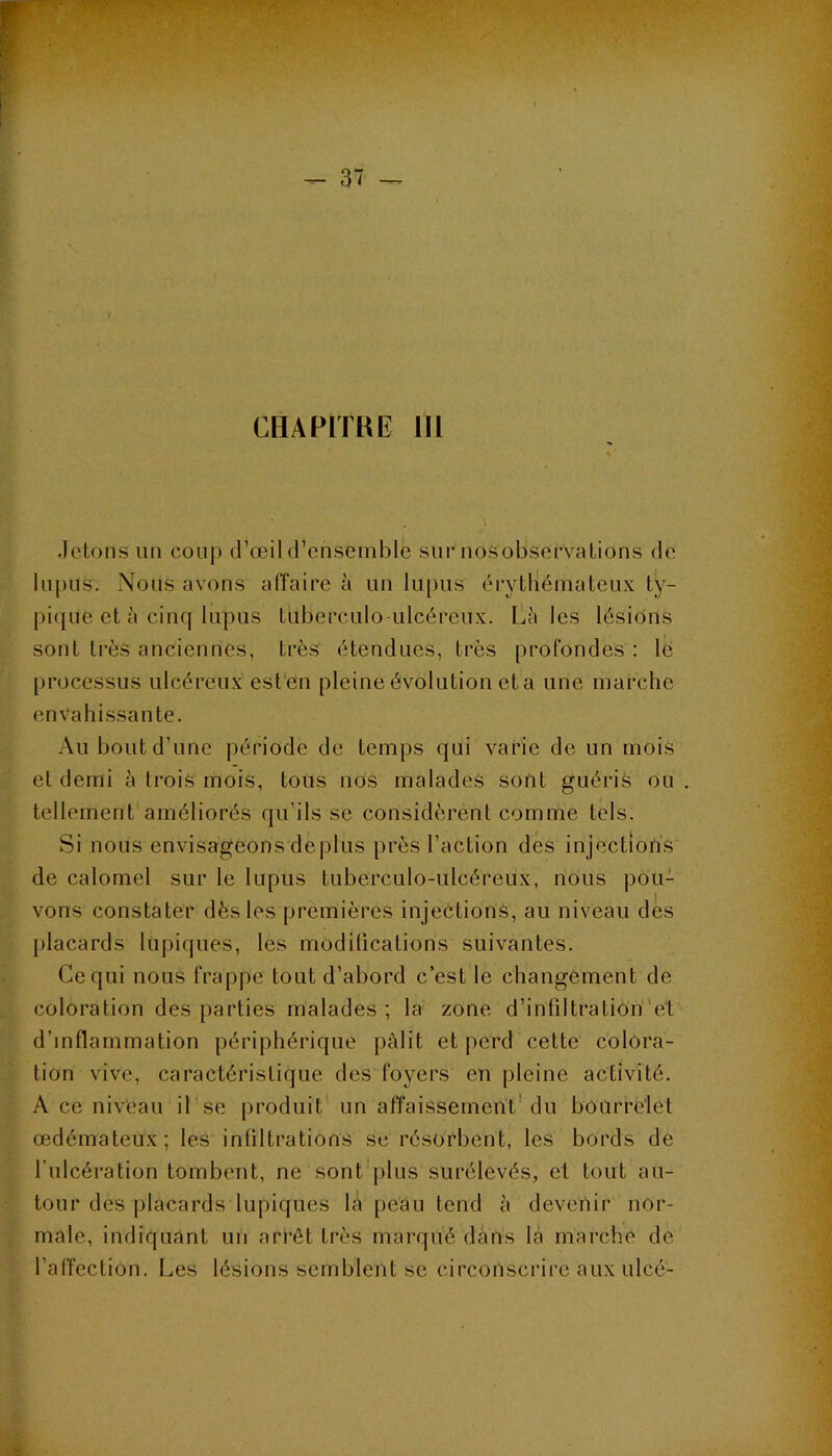 CHAPITHE III Jetons un coup d’œil d’ensemble sur nosobsefvations de lupus. Nous avons affaire à un lupus éi-ytlîémaleux ty- j)i(|ue et à cinq lupus tuberculoulcéreux. Laies lésions sont très anciennes, très étendues, très profondes : lé processus ulcéreux est'en pleine évolution eta une marche envahissante. Au bout d’une période de temps qui varie de un mois et demi à trois mois, tous nos malades sont guéris ou tellement améliorés qu’ils se considèrent comme tels. Si nous envisageons déplus près l’action des injections de calomel sur le lupus tuberculo-ulcéreux, nous pou- 1 vons constater dès les premières injection^, au niveau des placards lupiques, les modifications suivantes. Ce qui nous frappe tout d’abord c’est le changement de coloration des parties malades ; la zone d’infiltration’ét d’inflammation périphérique pâlit et perd cette colora- tion vive, caractéristique des foyers en pleine activité. A ce niveau il se produit' un affaissement'du bourrelet œdémateux; les infiltrations se résorbent, les bords de l’ulcération tombent, ne sont jilns surélevés, et tout au- tour des jilacards lupiques la peau tend à devenir nor- male, indiquant un arrêt très marqué dans là marche de l’affection. Les lésions semblent se circonscrire aux ulcé-