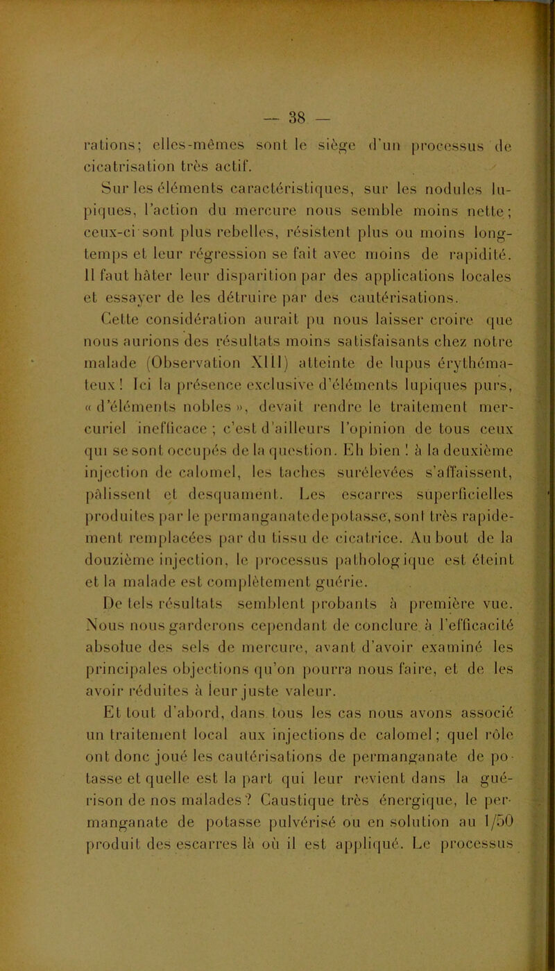 rations; elles-mêmes sont le siège d’un processus de cicatrisation très actif. Sur les éléments caractéristiques, sur les nodules lu- piques, l’action du mercure nous semble moins nette; ceux-ci sont plus rebelles, résistent plus ou moins long- temps et leur régression se fait avec moins de rapidité. 11 faut hâter leur disparition par des applications locales et essayer de les détruire ])ar des cautérisations. Cette considération aurait pu nous laisser croire que nous aurions des résultats moins satisfaisants chez notre malade (Observation XIII) atteinte de lupus érythéma- teux! Ici la présence exclusive d’éléments lupiques purs, « d’éléments nobles », devait rendre le traitement mer- curiel inefticace ; c’est d'ailleurs l’opinion de tous ceux qui se sont occupés de la question. Eh bien 1 â la deuxième injection de calomel, les taches surélevées s’affaissent, pâlissent et desfjuamenl. Les escarres supeiTicielles jiroduites par le permanganatedepotasse, soni très rapide- ment remplacées [>ar dn tissu de cicatrice. Au bout de la douzième injection, le processus pathologique est éteint et la malade est com|)lètement guérie. De tels résultats semblent probants à première vue. Nous nous garderons cependant de conclure à l’efficacité absolue des sels de mercure, avant d’avoir examiné les principales objections qu’on pourra nous faire, et de les avoir réduites à leur juste valeur. Et tout d’abord, dans tous les cas nous avons associé un traitement local aux injections de calomel; quel l’ole ont donc joué les cautérisations de permanganate de po- tasse et quelle est la part qui leur riivient dans la gué- rison de nos malades ? Caustique très énergique, le per- manganate de potasse pulvérisé ou en solution au 1/50 produit des escarres là où il est ap|)liqué. Le pi’ocessus