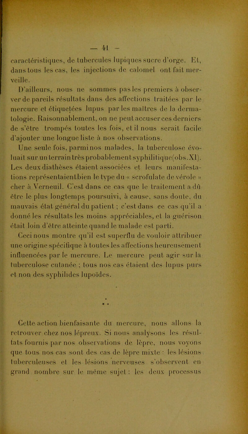 cai*acl6i'isli(iucs, de tubercules lupiques sucre d’oi-gc. Et, dans tous les cas, les injections de calomel ont fait mer- veille. D’ailleurs, nous ne sommes pas les |)remiers à obser- ver de pareils résultats dans désaffections traitées par le mercure et étiquetées lupus par les maîtres de la derma- tologie. Raisonnablement, on ne peut accuser ces derniers de s’être trompés toutes les fois, et il nous serait facile d’ajouter une longue liste à nos observations. Une seule fois, parmi nos malades, la tuberculose évo- luait sur un terrain très probablement syphilitique(obs.XI). Les deu.x diathèses étaient associées et leurs manifesta- tions représentaientbien le type du « scrofulate de vérole » cher à Verneuil. C’est dans ce cas que le traitement a dû être le plus longtemps poursuivi, è cause, sans doute, du mauvais état général du patient ; c’est dans ce cas (pi’il a donné les résultats les moins appréciables, et la guéi’ison était loin d’être atteinte quand le malade est parti. Ceci nous montre qu’il est superflu de vouloir attribuer une origine spécifique à toutes les affections heureusement influencées parle mercure. Le mercure peut agir sur la tuberculose cutanée ; tous nos cas étaient des lupus purs et non des syphilides lupoïdes. ♦ ♦ Cette action bienfaisante du mercure, nous allons la retrouver chez nos lépreu.v. Si nous analysons les résul- tats fournis par nos observations de lèpre, nous voyons que tous nos cas sont des cas de lè|)re mixte : les lésions tuberculeuses et les lésions nerveuses s’observent en grand nombre sur le même sujet : les deux processus