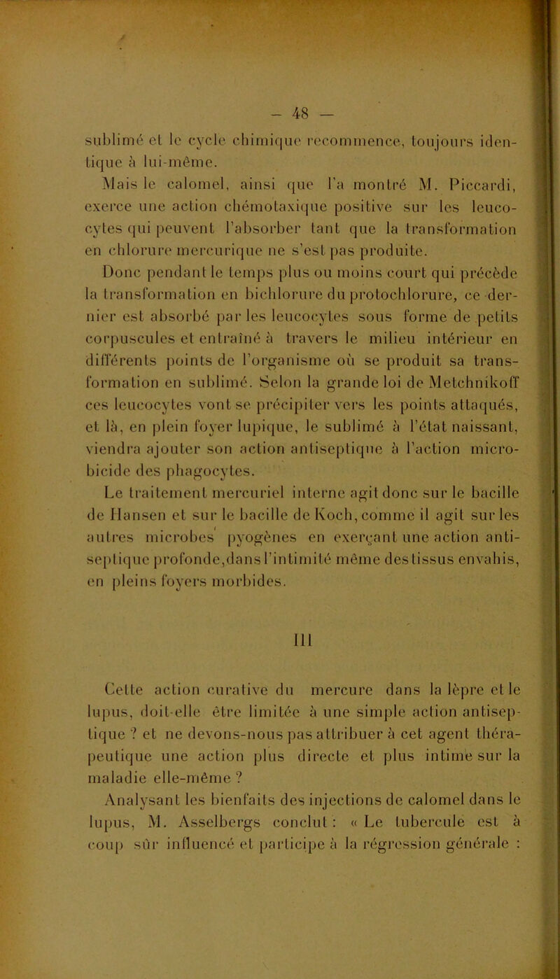 y - 48 - sublimé el le cycle chimique recommeuce, toujours iden- tique k lui-même. Mais le calomel, ainsi que l’a montré M. Piccardi, exerce une action chémotaxique positive sur les leuco- cytes (|ui peuvent l’absorber tant que la transformation en chlorure mercurique ne s’est pas produite. Donc pendant le temps plus ou moins court qui précède la transformation en bichlorure du protochlorure, ce der- nier est absoi'bé parles leucocytes sous forme de petits corpuscules et entraîné h travers le milieu intérieur en dilTérents points de l’organisme où se produit sa trans- formation en sublimé. Selon la grande loi de Metchnikoff ces leucocytes vont se précipiter vei’s les points attaqués, et lù, en |)lein foyer lupicjue, le sublimé k l’état naissant, viendra ajouter son action antiseptique à l’action micro- bicide des phagocytes. Le traitement mercuriel interne agit donc sur le bacille de Hansen et sur le bacille de Koch, comme il agit sur les ,1 . . autres microbes |)yogèues en exei\-ant une action anti- septique profonde,dans l’intimité môme des tissus envahis, en pleins foyers morbides. Ill Cette action curative du mercure dans la lèpre et le lupus, doit-elle être limitée à une simple action antisep- tique ? et ne devons-nous pas attribuer à cet agent théra- peutique une action plus directe et plus intime sur la maladie elle-même? Analysant les bienfaits des injections de calomel dans le lupus, M. Asselbergs conclut: «Le tubercule est à coup sur influencé et [larticipe à la régi'ossion générale :