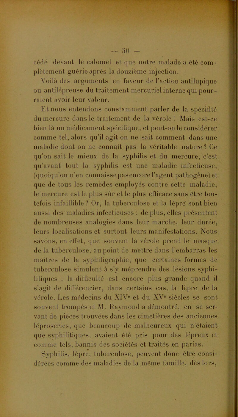 cédé devant le calomel et que notre malade a été com- ])lètement guérie après la douzième injection. Voilà des arguments en faveur de l’action antilupique ou antilépreuse du traitement mercuriel interne qui pour- raient avoir leur valeur. I Et nous entendons constamment parler de la spécilité du mercure dans le traitement de la vérole! Mais est-ce bien là un médicament spécifique, et peut-on le considérer comme tel, alors qu’il agit on ne sait comment dans une maladie dont on ne connaît pas la véritable nature? Ce qu’on sait le mieux de la syphilis et du mercure, c’est qu’avant tout la syphilis est une maladie infectieuse, (quoiqu’on n’en connaisse pasencorel’agent pathogène) et que de tous les remèdes enqjloyés contre celte maladie, le mercure est le plus sûr et le plus efficace sans être tou- tefois infaillible? Or, la tuberculose et la lèpre sont bien aussi des maladies infectieuses : de plus, elles présentent de nombreuses analogies dans leur marche, leur durée, leurs localisations et surtout leurs manifestations. Nous savons, en elTet, que souvent la vérole prend le masque de la tuberculose, au point de mettre dans l’embarras les maîtres de la syphiligraphie, que certaines formes de tuberculose simulent à s’y méprendre des lésions syphi- liti([ues ; la dilficulté est encore plus grande quand il s’agit de dilïerencier, dans certains cas, la lèpre de la vérole. Les médecins du XIV® et du XV® siècles se sont souvent trompés et M. Raymond a démontré, en se ser- vant de pièces trouvées dans les cimetières des anciennes léproseries, que beaucoup de malheureux qui n’étaient (jue syphilitiques, avaient été pris pour des lépreux et comme tels, bannis des sociétés et traités en parias. Syphilis, lèpre, tuberculose, jjeuvent donc être consi- dérées comme des maladies de la môme famille, dès loi's.