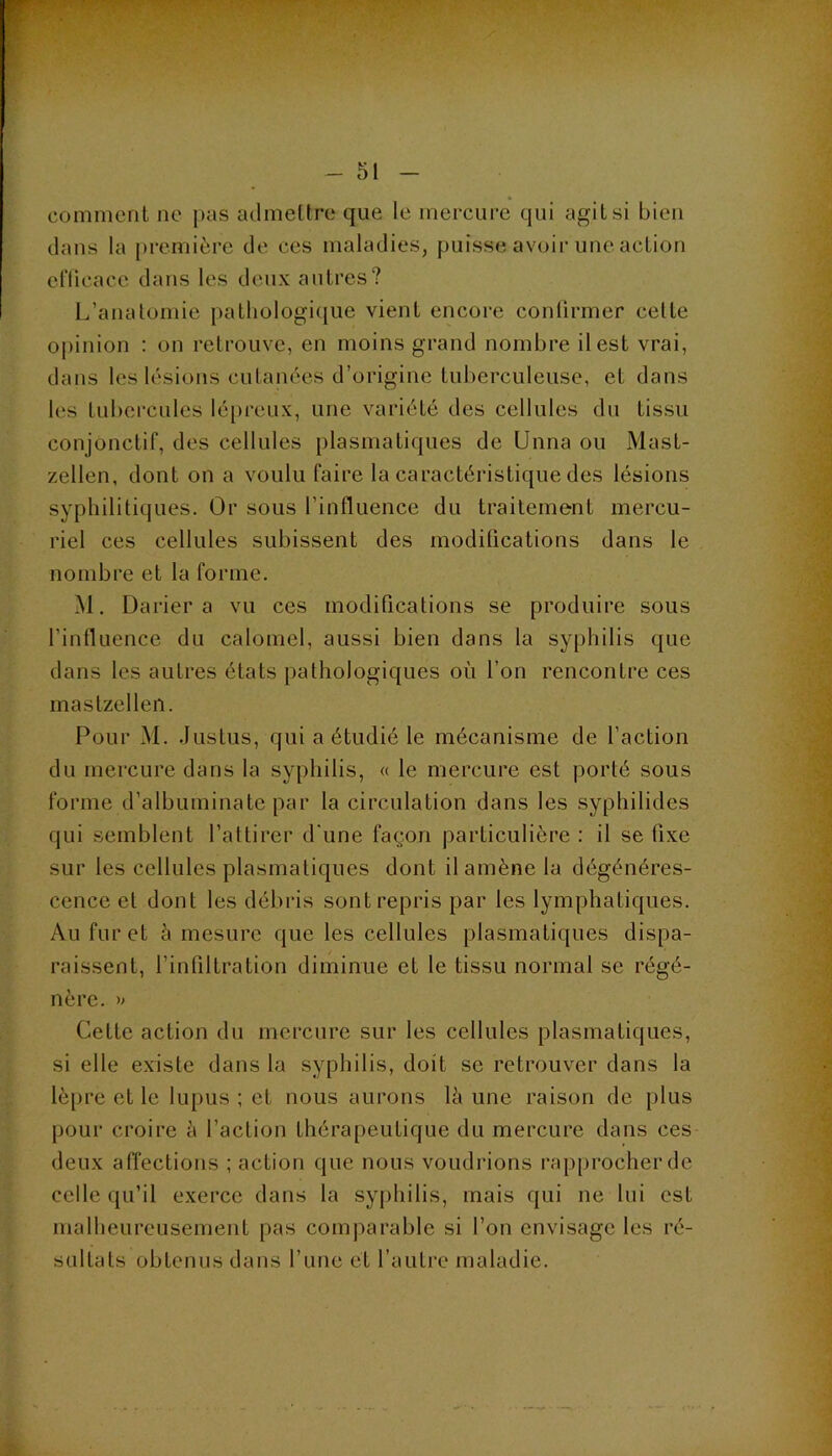 V comment ne pus admettre que le mercure qui agit si bien dans la première de ces maladies, puisse avoir une action et'licace dans les deux autres? L’anatomie pathologique vient encore conürmer celte opinion : on retrouve, en moins grand nombre il est vrai, dans les lésions cutanées d’origine tuberculeuse, et dans les tubercules lépreux, une variété des cellules du tissu conjonctif, des cellules plasmatiques de Unna ou Mast- zellen, dont on a voulu faire la caractéristique des lésions syphilitiques. Or sous l’influence du traitement mercu- riel ces cellules subissent des modifications dans le nombre et la forme. M, Darier a vu ces modifications se produire sous l’influence du calomel, aussi bien dans la syphilis que dans les autres états pathologiques où l’on rencontre ces mastzellen. Pour M. Justus, qui a étudié le mécanisme de l’action du mercure dans la syphilis, « le mercure est porté sous forme d’albuminate par la circulation dans les syphilides qui semblent l’attirer d'une façon particulière : il se fixe sur les cellules plasmatiques dont il amène la dégénéres- cence et dont les débris sont repris par les lymphatiques. Au fur et à mesure que les cellules plasmatiques dispa- raissent, l’infiltration diminue et le tissu normal se régé- nère. » Cette action du mercure sur les cellules plasmatiques, si elle existe dans la syphilis, doit se retrouver dans la lèpre et le lupus ; et nous aurons là une raison de plus pour croire à l’action thérapeutique du mercure dans ces deux afi'ections ; action que nous voudrions rapprocher de celle qu’il exerce dans la syphilis, mais qui ne lui est malheureusement pas comparable si l’on envisage les ré- sultats obtenus dans l’une et l’autre maladie.