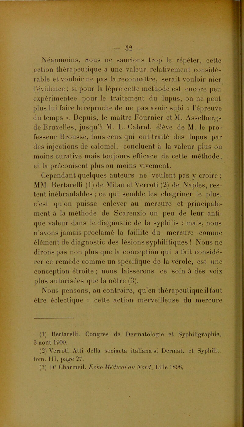 , * '••■-- •** : -' » -i^, •• rT - V' ■ - 52 — Néanmoins, nous ne saurions trop le répéter, cette action thérapeutique a une valeur relativement considé- rable et vouloir ne pas la reconnaître, serait vouloir nier l’évidence; si pour la lèpre cette méthode est encore peu expérimentée, pour le traitement du lupus, on ne peut plus lui faire le reproche de ne pas avoir subi « l’épreuve du temps ». Depuis, le maître Fournier et M. Asselbergs de Bruxelles, jusqu’à M. L. Cabrol, élève de M. le pro- fesseur Brousse, tous ceux qui ont traité des lupus par des injections de calomel, concluent à la valeur plus ou moins curative mais toujours efficace de cette méthode, et la préconisent plus ou moins vivement. Cependant quelques auteurs ne veulent pas y croire ; MM. Bertarelli (l)de Milan et Verroti (2) de Naples, res- tent inébranlables ; ce qui semble les chagriner le plus, c’est qu’on puisse enlever au mercure et principale- ment à la méthode de Scarenzio un peu de leur anti- (|ue valeur dans le diagnostic de la syphilis : mais, nous n’avons jamais proclamé la faillite du mercure comme élément de diagnostic des lésions syphilitiques ! Nous ne dirons pas non plus que la conception qui a fait considé- rer ce remède comme un spécifique de la vérole, est une conception étroite; nous laisserons ce soin à des voix plus autorisées que la nôtre (3). Nous pensons, au contraire, qu’en thérapeutique il faut être éclectique ; cette action merveilleuse du mercure (1) Bertarelli. Congrès de Dermatologie et Syphiligraphie, 3 août 1900. (2) Verroti. Atti délia sociaeta italiana si Dermat. et Syphilit. tom. III, page 27.