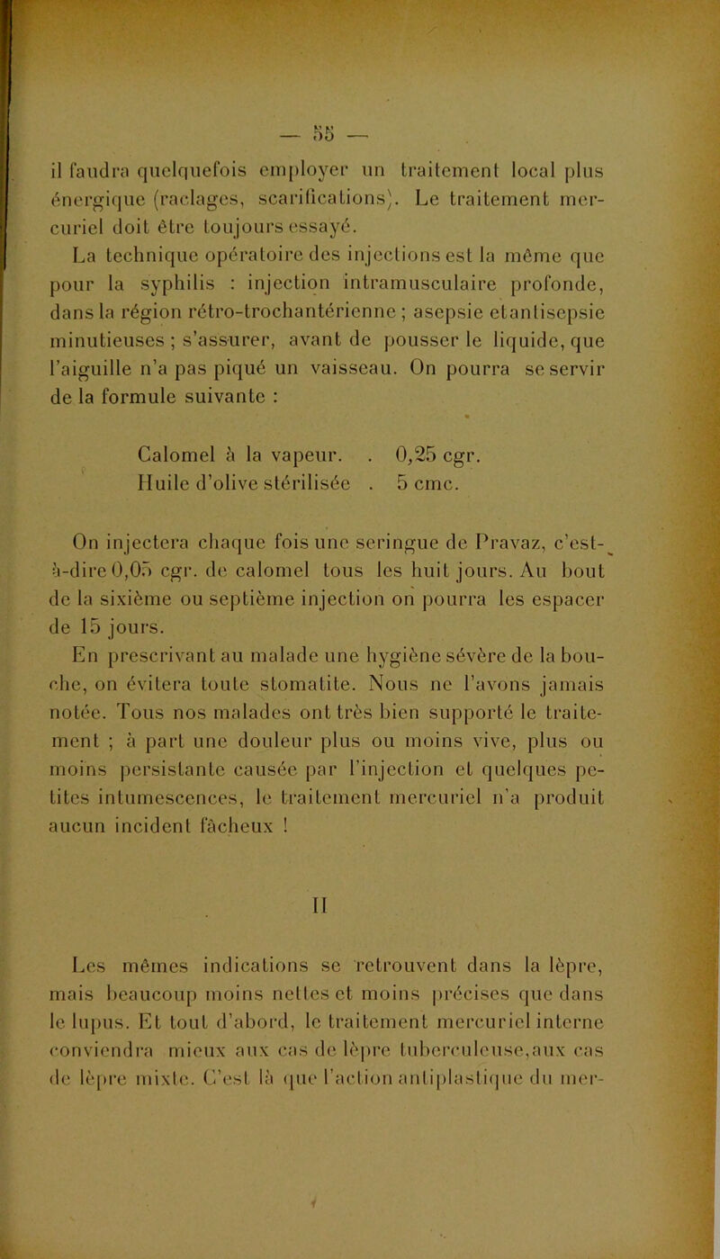 il faudra quelquefois eiu[)loyer un traitement local plus énergique (raclages, scarifications). Le traitement mer- curiel doit être toujours essayé. La technique opératoire des injections est la même que pour la syphilis : injection intramusculaire profonde, dans la région rétro-trochantérienne ; asepsie etanlisepsie minutieuses ; s’assurer, avant de pousser le liquide, que l’aiguille n’a pas piqué un vaisseau. On pourra se servir de la formule suivante : f Calomel à la vapeur. . 0,25 cgr. Huile d’olive stérilisée . 5 cmc. On injectera chaque fois une seringue de Pravaz, c’est- à-dire 0,05 cgr. de calomel tous les huit jours. Au bout de la sixième ou septième injection on pourra les espacer de 15 jours. En prescrivant au malade une hygiène sévère de la bou- che, on évitera toute stomatite. Nous ne l’avons jamais notée. Tous nos malades ont très bien supporté le traite- ment ; à part une douleur plus ou moins vive, plus ou moins persistante causée par l’injection et quelques pe- tites intumescences, le traitement mercuriel n’a produit aucun incident fâcheux ! II Les mêmes indications se retrouvent dans la lèpre, mais beaucoup moins nettes et moins précises que dans le lupus. Et tout d’abord, le traitement mercuriel interne conviendra mieux aux cas de lèpre tuberculeuse,aux cas de lèpre mixte. C’est là ([ue l’action antiplasli(]ne du mer-