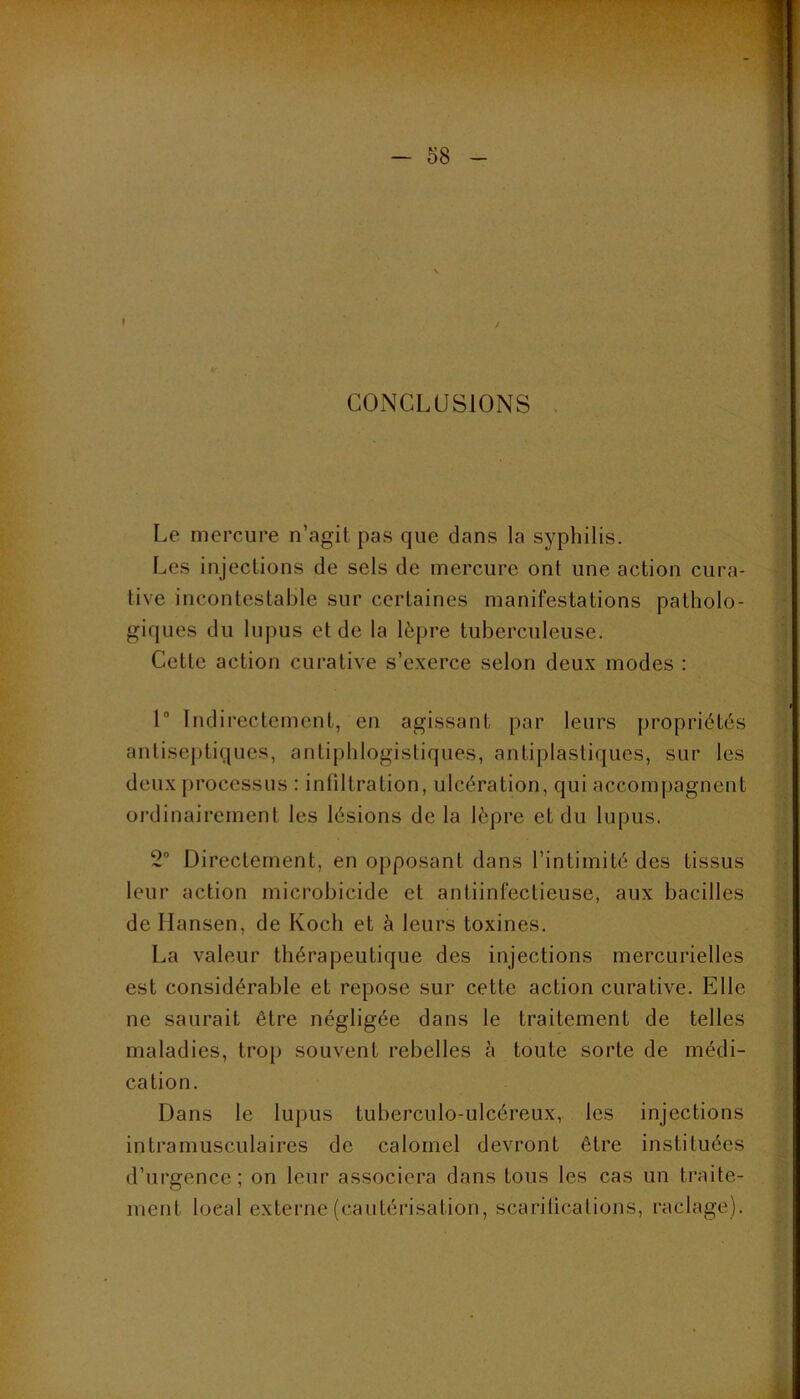 I CONCLUSIONS . Le mercure n’agit pas que dans la syphilis. Les injections de sels de mercure ont une action cura- tive incontestable sur certaines manifestations patholo- giques du lupus et de la lèpre tuberculeuse. Cette action curative s’exerce selon deux modes : 1“ Indirectement, en agissant par leurs propriétés anlisej)tiques, antiphlogistiques, antiplasliques, sur les deux processus : inültration, ulcération, qui accompagnent ordinairement les lésions de la lèpre et du lupus. 2“ Directement, en opposant dans l’intimité des tissus leur action microbicide et antiinfectieuse, aux bacilles de Hansen, de Koch et à leurs toxines. La valeur thérapeutique des injections mercurielles est considérable et repose sur cette action curative. Elle ne saurait être négligée dans le traitement de telles maladies, trop souvent rebelles è toute sorte de médi- cation. Dans le lupus tuberculo-ulcéreux, les injections intramusculaires de calomel devront être instituées d’urgence; on leur associera dans tous les cas un traite- ment local externe (cautérisation, scarilicalions, raclage).